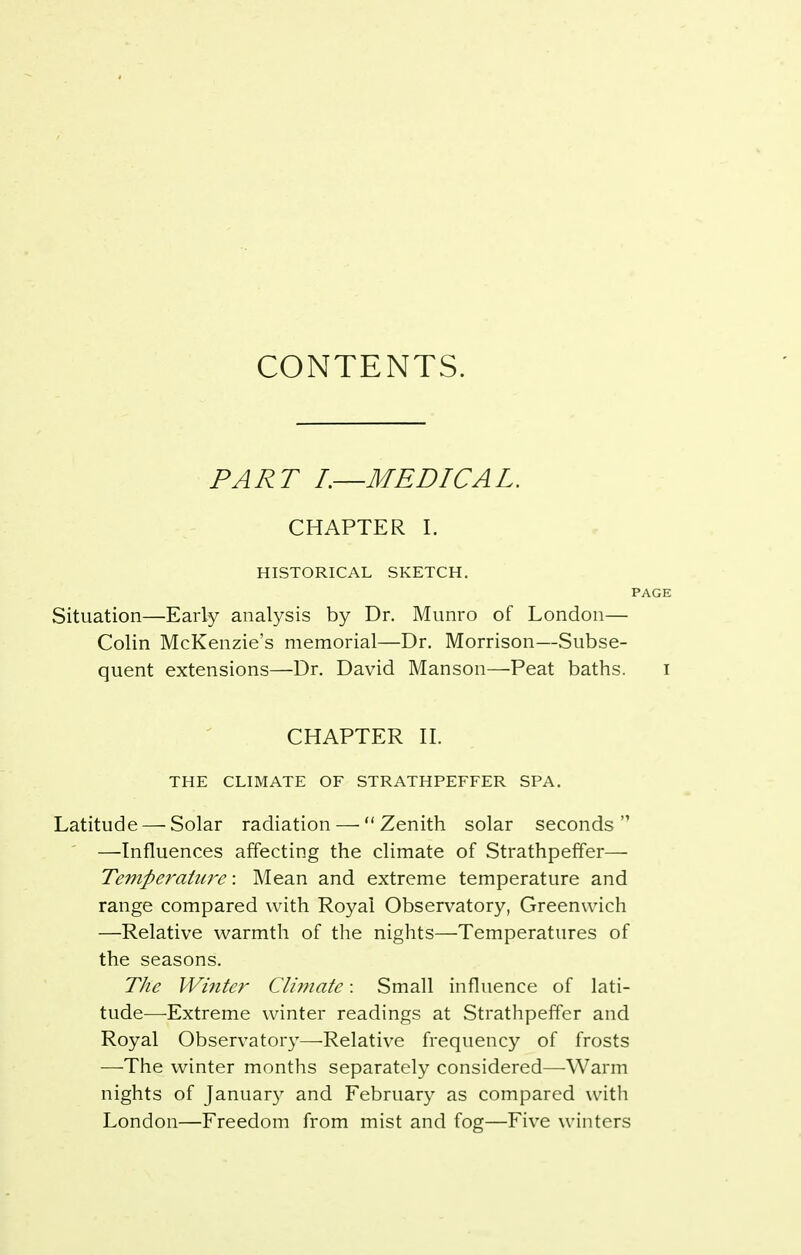 CONTENTS. PART L—MEDICAL. CHAPTER I. HISTORICAL SKETCH. PAGE Situation—Early analysis by Dr. Munro of London— Colin McKenzie's memorial—Dr. Morrison—Subse- quent extensions—Dr. David Manson—Peat baths. i CHAPTER H. THE CLIMATE OF STRATHPEFFER SPA. Latitude — Solar radiation — Zenith solar seconds —Influences affecting the climate of Strathpeffer— Temperature: Mean and extreme temperature and range compared with Royal Observatory, Greenwich —Relative warmth of the nights—Temperatures of the seasons. The Winter Cliinate: Small influence of lati- tude—Extreme winter readings at Strathpeffer and Royal Observatory—Relative frequency of frosts —The winter months separately considered—Warm nights of January and February as compared with London—Freedom from mist and fog—Five winters