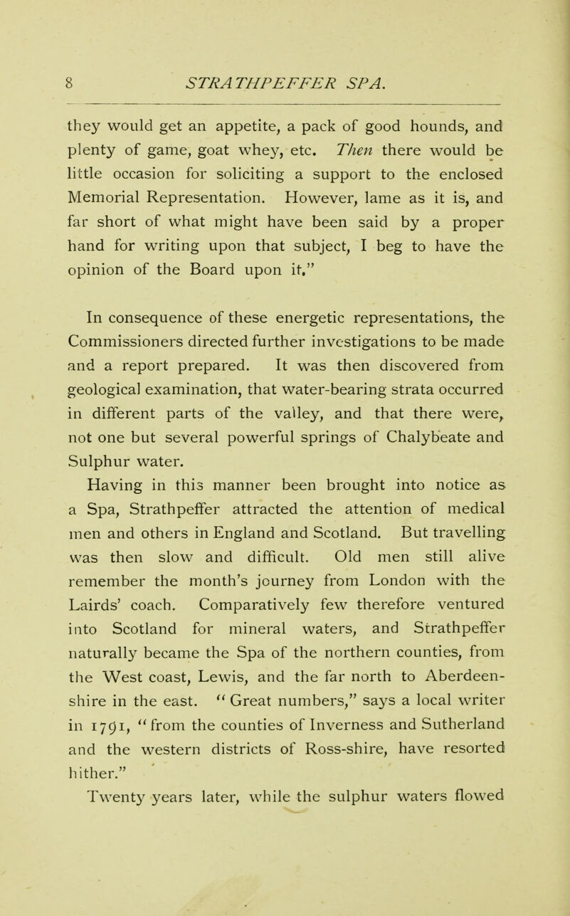 they would get an appetite, a pack of good hounds, and plenty of game, goat whey, etc. Then there would be little occasion for soliciting a support to the enclosed Memorial Representation. However, lame as it is, and far short of what might have been said by a proper hand for writing upon that subject, I beg to have the opinion of the Board upon it. In consequence of these energetic representations, the Commissioners directed further investigations to be made and a report prepared. It was then discovered from geological examination, that water-bearing strata occurred in different parts of the valley, and that there were, not one but several powerful springs of Chalybeate and Sulphur water. Having in this manner been brought into notice as a Spa, Strathpeffer attracted the attention of medical men and others in England and Scotland. But travelling was then slow and difficult. Old men still alive remember the month's journey from London with the Lairds' coach. Comparatively few therefore ventured into Scotland for mineral waters, and Strathpeffer naturally became the Spa of the northern counties, from the West coast, Lewis, and the far north to Aberdeen- shire in the east.  Great numbers, says a local writer in 1791, ''from the counties of Inverness and Sutherland and the western districts of Ross-shire, have resorted hither. Twenty years later, while the sulphur waters flowed