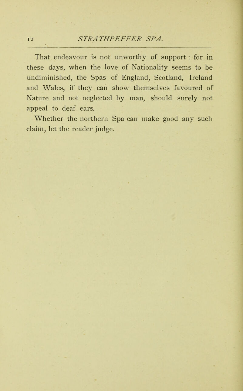 That endeavour is not unworthy of support : for in these days, when the love of Nationality seems to be undiminished, the Spas of England, Scotland, Ireland and Wales, if they can show themselves favoured of Nature and not neglected by man, should surely not appeal to deaf ears. Whether the northern Spa can make good any such claim, let the reader judge.