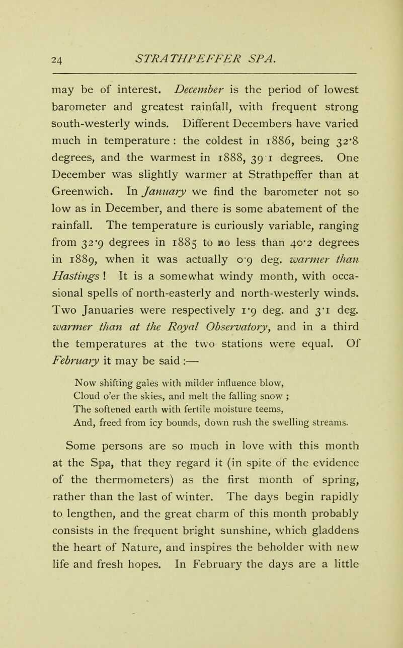 may be of interest. December is the period of lowest barometer and greatest rainfall, with frequent strong south-westerly winds. Different Decembers have varied much in temperature : the coldest in 1886, being 32*8 degrees, and the warmest in 1888, 39 i degrees. One December was slightly warmer at Strathpeffer than at Greenwich. In January we find the barometer not so low as in December, and there is some abatement of the rainfall. The temperature is curiously variable, ranging from 32*9 degrees in 1885 to ao less than 40*2 degrees in 1889, when it was actually 0*9 deg. warmer than Hastings ! It is a somewhat windy month, with occa- sional spells of north-easterly and north-westerly winds. Two Januaries were respectively 1*9 deg. and 3*1 deg. warmer than at the Royal Observatory, and in a third the temperatures at the two stations were equal. Of February it may be said :— Now shifting gales with milder influence blow, Cloud o'er the skies, and melt the falling snow ; The softened earth with fertile moisture teems, And, freed from icy bounds, down rush the swelling streams. Some persons are so much in love with this month at the Spa, that they regard it (in spite of the evidence of the thermometers) as the first month of spring, rather than the last of winter. The days begin rapidly to lengthen, and the great charm of this month probably consists in the frequent bright sunshine, which gladdens the heart of Nature, and inspires the beholder with new life and fresh hopes. In f'ebruary the days are a little