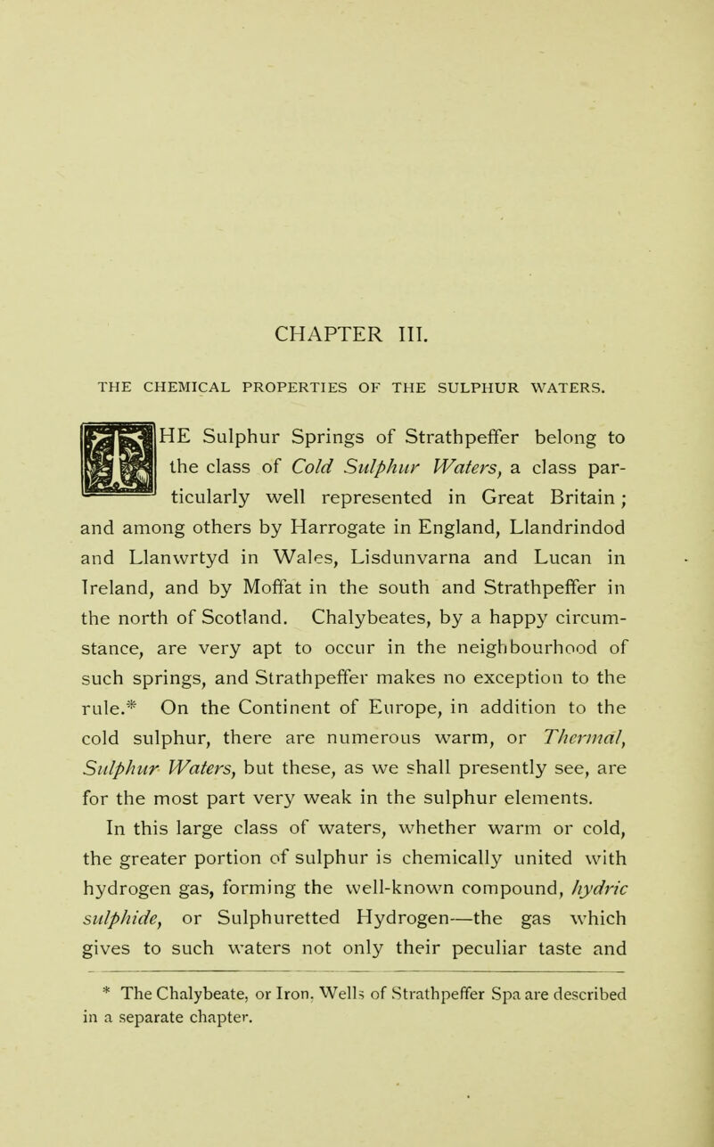 CHAPTER III. THE CHEMICAL PROPERTIES OF THE SULPHUR WATERS. HE Sulphur Springs of Strathpeffer belong to the class of Cold Sulphur Waters^ a class par- ticularly well represented in Great Britain; and among others by Harrogate in England, Llandrindod and Llanwrtyd in Wales, Lisdunvarna and Lucan in Ireland, and by Moffat in the south and Strathpeffer in the north of Scotland. Chalybeates, by a happy circum- stance, are very apt to occur in the neighbourhood of such springs, and Strathpeffer makes no exception to the rule.* On the Continent of Europe, in addition to the cold sulphur, there are numerous warm, or T/icrnial, Sulphur Waters, but these, as we shall presently see, are for the most part very weak in the sulphur elements. In this large class of waters, whether warm or cold, the greater portion of sulphur is chemically united with hydrogen gas, forming the well-known compound, Jiydric sulphide, or Sulphuretted Hydrogen—the gas which gives to such waters not only their peculiar taste and * The Chalybeate, or Iron. Well? of Strathpeffer Spa are described in a separate chapter.