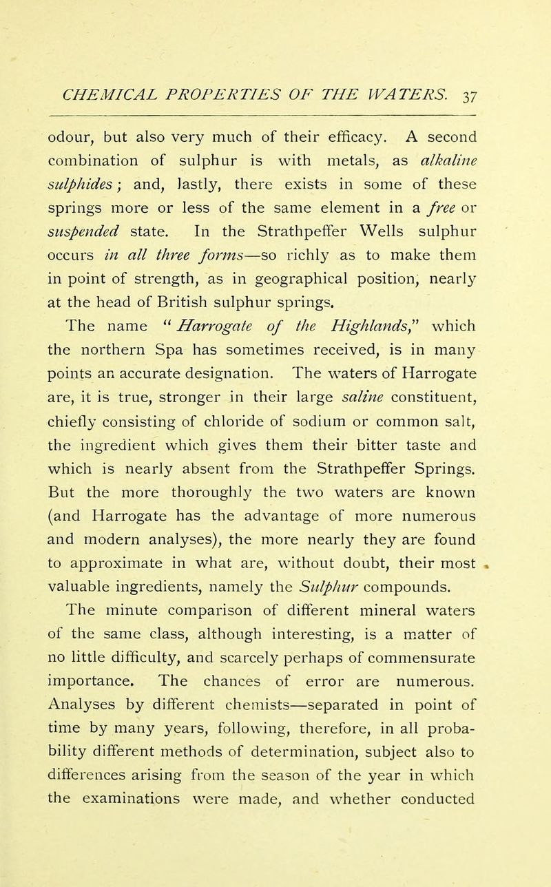 odour, but also very much of their efficacy. A second combination of sulphur is with metals, as alkaline sulphides; and, lastly, there exists in some of these springs more or less of the same element in a free or suspended state. In the Strathpeffer Wells sulphur occurs in all three forms—so richly as to make them in point of strength, as in geographical position, nearly at the head of British sulphur springs. The name  Harrogate of the Highlands^' which the northern Spa has sometimes received, is in many points an accurate designation. The waters of Harrogate are, it is true, stronger in their large saline constituent, chiefly consisting of chloride of sodium or common salt, the ingredient which gives them their bitter taste and which is nearly absent from the Strathpeffer Springs. But the more thoroughly the two waters are known (and Harrogate has the advantage of more numerous and modern analyses), the more nearly they are found to approximate in what are, without doubt, their most , valuable ingredients, namely the Sidphur compounds. The minute comparison of different mineral waters of the same class, although interesting, is a m.atter of no little difficulty, and scarcely perhaps of commensurate importance. The chances of error are numerous. Analyses by different chemists—separated in point of time by many years, following, therefore, in all proba- bility different methods of determination, subject also to differences arising from the season of the year in which the examinations were made, and whether conducted