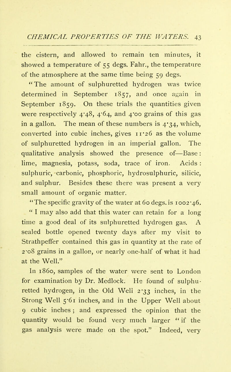 the cistern, and allowed to remain ten minutes, it showed a temperature of 55 degs. Fahr., the temperature of the atmosphere at the same time being 59 degs. ''The amount of sulphuretted hydrogen was twice determined in September 1857, and once a<;ain in September 1859. On these trials the quantities given were respectively 4*48, 4'64, and 4*00 grains of this gas in a gallon. The mean of these numbers is 4*34, which, converted into cubic inches, gives ii'26 as the volume of sulphuretted hydrogen in an imperial gallon. The qualitative analysis showed the presence of—Base: lime, magnesia, potass, soda, trace of iron. Acids : sulphuric, carbonic, phosphoric, hydrosulphuric, silicic, and sulphur. Besides these there was present a very small amount of organic matter. The specific gravity of the water at 60 degs. is 1002-46. I may also add that this water can retain for a long time a good deal of its sulphuretted hydrogen gas. A sealed bottle opened twenty days after my visit to Strathpeffer contained this gas in quantity at the rate of 2-08 grains in a gallon, or nearly one-half of what it had at the Well. In i860, samples of the water were sent to London for examination by Dr. Medlock. He found of sulphu- retted hydrogen, in the Old Well 2*33 inches, in the Strong Well 5*61 inches, and in the Upper Well about 9 cubic inches ; and expressed the opinion that the quantity would be found very much larger if the gas analysis were made on the spot. Indeed, very