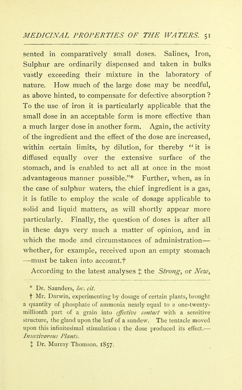 sented in comparatively small doses. Salines, Iron, Sulphur are ordinarily dispensed and taken in bulks vastly exceeding their mixture in the laboratory of nature. How much of the large dose may be needful, as above hinted, to compensate for defective absorption ? To the use of iron it is particularly applicable that the small dose in an acceptable form is more effective than a much larger dose in another form. Again, the activity of the ingredient and the effect of the dose are increased, within certain limits, by dilution, for thereby it is diffused equally over the extensive surface of the stomach, and is enabled to act all at once in the most advantageous manner possible.* Further, when, as in the case of sulphur waters, the chief ingredient is a gas, it is futile to employ the scale of dosage applicable to solid and liquid matters, as will shortly appear more particularly. Finally, the question of doses is after all in these days very much a matter of opinion, and in which the mode and circumstances of administration— whether, for example, received upon an empty stomach —must be taken into account.t According to the latest analyses % the Strong, or New, * Dr. Saunders, loc. cit. f Mr. Darwin, experimenting by dosage of certain plants, brought a quantity of phosphate of ammonia nearly equal to a one-twenty- millionth part of a grain into effective contact with a sensitive structure, the gland upon the leaf of a sundew. The tentacle moved upon this infinitesimal stimulation : the dose produced its effect.— Insectivorous Plants. X Dr. Murray Thomson, 1857.