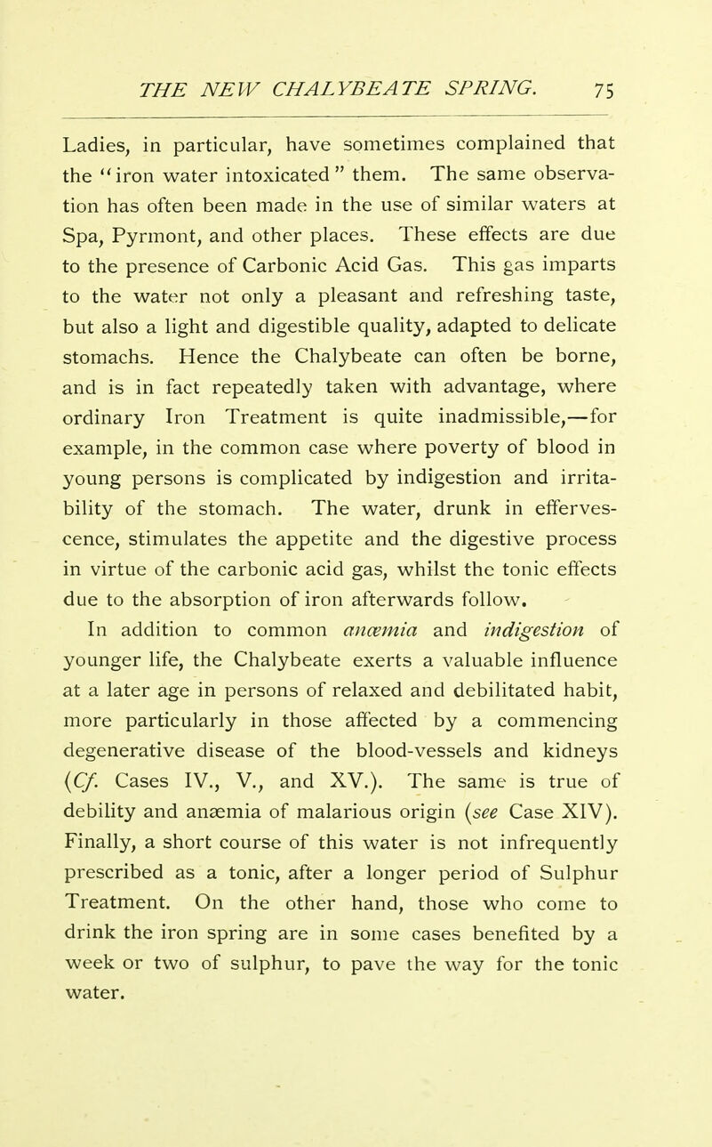 Ladies, in particular, have sometimes complained that the iron water intoxicated them. The same observa- tion has often been made in the use of similar waters at Spa, Pyrmont, and other places. These effects are due to the presence of Carbonic Acid Gas. This gas imparts to the water not only a pleasant and refreshing taste, but also a light and digestible quality, adapted to delicate stomachs. Hence the Chalybeate can often be borne, and is in fact repeatedly taken with advantage, where ordinary Iron Treatment is quite inadmissible,—for example, in the common case where poverty of blood in young persons is complicated by indigestion and irrita- bility of the stomach. The water, drunk in efferves- cence, stimulates the appetite and the digestive process in virtue of the carbonic acid gas, whilst the tonic eftects due to the absorption of iron afterwards follow. In addition to common ancemia and indigestion of younger life, the Chalybeate exerts a valuable influence at a later age in persons of relaxed and debilitated habit, more particularly in those affected by a commencing degenerative disease of the blood-vessels and kidneys {Cf. Cases IV., V., and XV.). The same is true of debility and anaemia of malarious origin {see Case XIV). Finally, a short course of this water is not infrequently prescribed as a tonic, after a longer period of Sulphur Treatment. On the other hand, those who come to drink the iron spring are in some cases benefited by a week or two of sulphur, to pave the way for the tonic water.