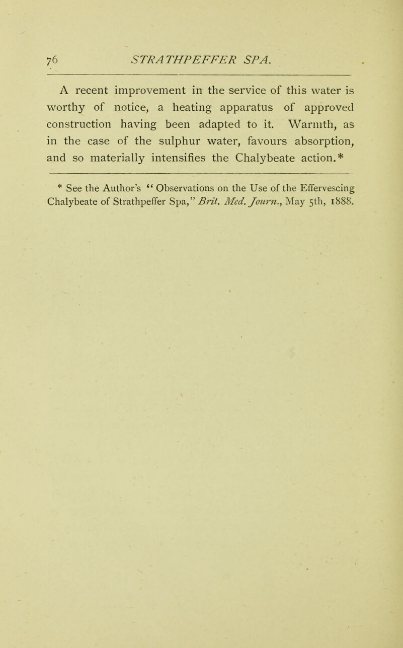 A recent improvement in the service of this water is worthy of notice, a heating apparatus of approved construction having been adapted to it. Warmth, as in the case of the sulphur water, favours absorption, and so materially intensifies the Chalybeate action.* * See the Author's  Observations on the Use of the Effervescing, Chalybeate of Strathpeffer Spa, Brit. Med. Journ., May 5th, 1888.