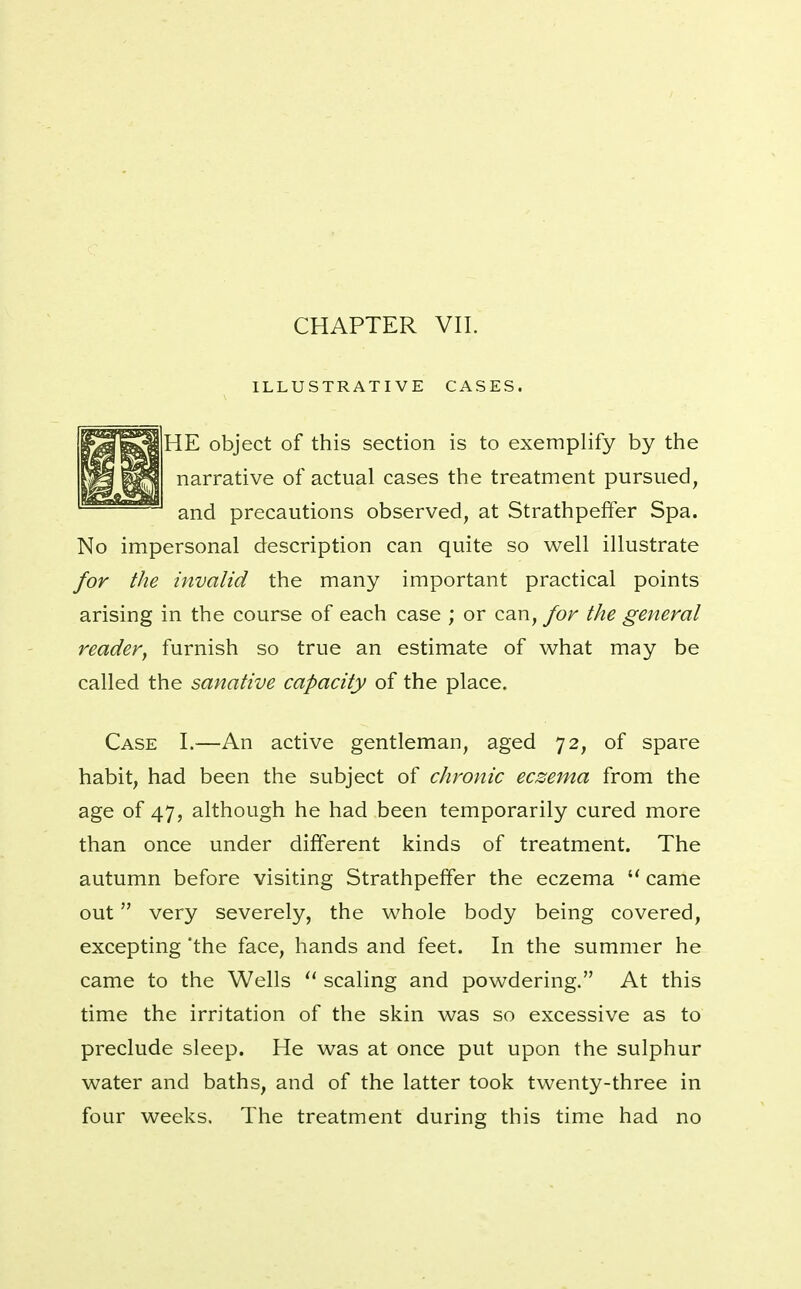 ILLUSTRATIVE CASES. HE object of this section is to exemplify by the narrative of actual cases the treatment pursued, and precautions observed, at Strathpeffer Spa. No impersonal description can quite so well illustrate for the invalid the many important practical points arising in the course of each case ; or can, for the general reader, furnish so true an estimate of what may be called the sanative capacity of the place. Case I.—An active gentleman, aged 72, of spare habit, had been the subject of chronic eczema from the age of 47, although he had been temporarily cured more than once under different kinds of treatment. The autumn before visiting Strathpeffer the eczema  came out very severely, the whole body being covered, excepting 'the face, hands and feet. In the summer he came to the Wells  scaling and powdering. At this time the irritation of the skin was so excessive as to preclude sleep. He was at once put upon the sulphur water and baths, and of the latter took twenty-three in four weeks. The treatment during this time had no