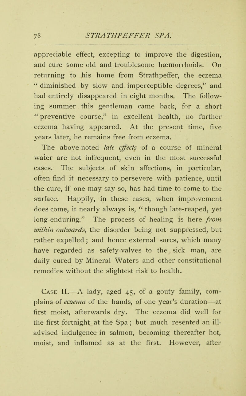 appreciable effect, excepting to improve the digestion, and cure some old and troublesome haemorrhoids. On returning to his home from Strathpeffer, the eczema  diminished by slow and imperceptible degrees, and had entirely disappeared in eight months. The follow- ing summer this gentleman came back, for a short preventive course, in excellent health, no further eczema having appeared. At the present time, five years later, he remains free from eczema. The above-noted late effects of a course of mineral water are not infrequent, even in the most successful cases. The subjects of skin affections, in particular, often find it necessary to persevere with patience, until the cure, if one may say so, has had time to come to the surface. Happily, in these cases, when improvement does come, it nearly always is, though late-reaped, yet long-enduring. The process of healing is here from within outwards, the disorder being not suppressed, but rather expelled ; and hence external sores, which many have regarded as safety-valves to the sick man, are daily cured by Mineral Waters and other constitutional remedies without the slightest risk to health. Case II.—A lady, aged 45, of a gouty family, com- plains of eczema of the hands, of one year's duration—at first moist, afterwards dry. The eczema did well for the first fortnight at the Spa; but much resented an ill- advised indulgence in salmon, becoming thereafter hot, moist, and inflamed as at the first. However, after