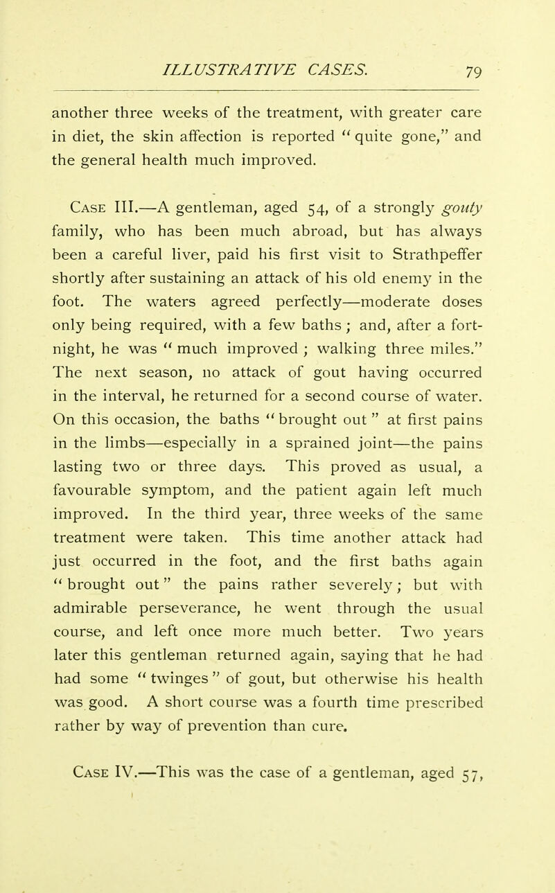 another three weeks of the treatment, with greater care in diet, the skin affection is reported quite gone, and the general health much improved. Case III.—A gentleman, aged 54, of a strongly gouty family, who has been much abroad, but has always been a careful liver, paid his first visit to Strathpeffer shortly after sustaining an attack of his old enem}^ in the foot. The waters agreed perfectly—moderate doses only being required, with a few baths ; and, after a fort- night, he was  much improved ; walking three miles. The next season, no attack of gout having occurred in the interval, he returned for a second course of water. On this occasion, the baths brought out  at first pains in the limbs—especially in a sprained joint—the pains lasting two or three days. This proved as usual, a favourable symptom, and the patient again left much improved. In the third year, three weeks of the same treatment were taken. This time another attack had just occurred in the foot, and the first baths again brought out the pains rather severely; but with admirable perseverance, he went through the usual course, and left once more much better. Two years later this gentleman returned again, saying that he had had some twinges  of gout, but otherwise his health was good. A short course was a fourth time prescribed rather by way of prevention than cure. Case IV.—This was the case of a gentleman, aged 57,