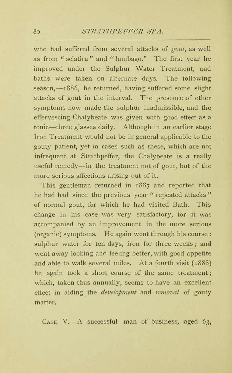 who had suffered from several attacks of gout, as well as from  sciatica  and lumbago. The first year he improved under the Sulphur Water Treatment, and baths were taken on alternate days. The following season,—1886, he returned, having suffered some slight attacks of gout in the interval. The presence of other symptoms now made the sulphur inadmissible, and the effervescing Chalybeate was given with good effect as a tonic—three glasses daily. Although in an earlier stage Iron Treatment would not be in general applicable to the gouty patient, yet in cases such as these, which are not infrequent at Strathpelfer, the Chalybeate is a really useful remedy—in the treatment not of gout, but of the more serious affections arising out of it. This gentleman returned in 1887 and reported that he had had since the previous year repeated attacks  of normal gout, for which he had visited Bath. This change in his case was very satisfactory, for it was accompanied by an improvement in the more serious (organic) symptoms. He again went through his course : sulphur water for ten days, iron for three weeks ; and went away looking and feeling better, with good appetite and able to walk several miles. At a fourth visit (1888) he again took a short course of the same treatment; which, taken thus annually, seems to have an excellent effect in aiding the development and removal of gouty matter. Case V.—X successful man of business, aged 63,