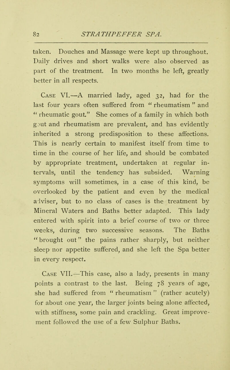 taken. Douches and Massage were kept up throughout. Daily drives and short walks were also observed as part of the treatment. In two months he left, greatly better in all respects. Case VI.—A married lady, aged 32, had for the last four years often suffered from  rheumatism  and rheumatic gout. She comes of a family in which both gout and rheumatism are prevalent, and has evidently inherited a strong predisposition to these affections. This is nearly certain to manifest itself from time to time in the course of her life, and should be combated by appropriate treatment, undertaken at regular in- tervals, until the tendency has subsided. Warning symptoms will sometimes, in a case of this kind, be overlooked by the patient and even by the medical adviser, but to no class of cases is the treatment by Mineral Waters and Baths better adapted. This lady entered with spirit into a brief course of two or three weeks, during two successive seasons. The Baths  brought out the pains rather sharply, but neither sleep nor appetite suffered, and she left the Spa better in every respect. Case VII.—This case, also a lady, presents in many points a contrast to the last. Being 78 years of age, she had suffered from  rheumatism  (rather acutely) for about one year, the larger joints being alone affected, with stiffness, some pain and crackling. Great improve- ment followed the use of a few Sulphur Baths.