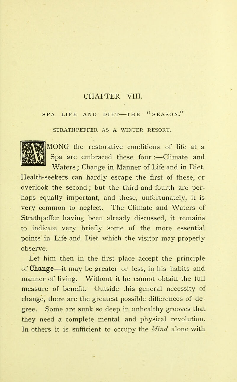 CHAPTER VIII. SPA LIFE AND DIET THE SEASON. STRATHPEFFER AS A WINTER RESORT. MONG the restorative conditions of life at a Spa are embraced these four :—CHmate and Waters; Change in Manner of Life and in Diet. Health-seekers can hardly escape the first of these, or overlook the second; but the third and fourth are per- haps equally important, and these, unfortunately, it is very common to neglect. The Climate and Waters of Strathpefifer having been already discussed, it remains to indicate very briefly some of the more essential points in Life and Diet which the visitor may properly observe. Let him then in the first place accept the principle of Change—it may be greater or less, in his habits and manner of living. Without it he cannot obtain the full measure of benefit. Outside this general necessity of change, there are the greatest possible differences of de- gree. Some are sunk so deep in unhealthy grooves that they need a complete mental and physical revolution^ In others it is sufficient to occupy the Mind alone with