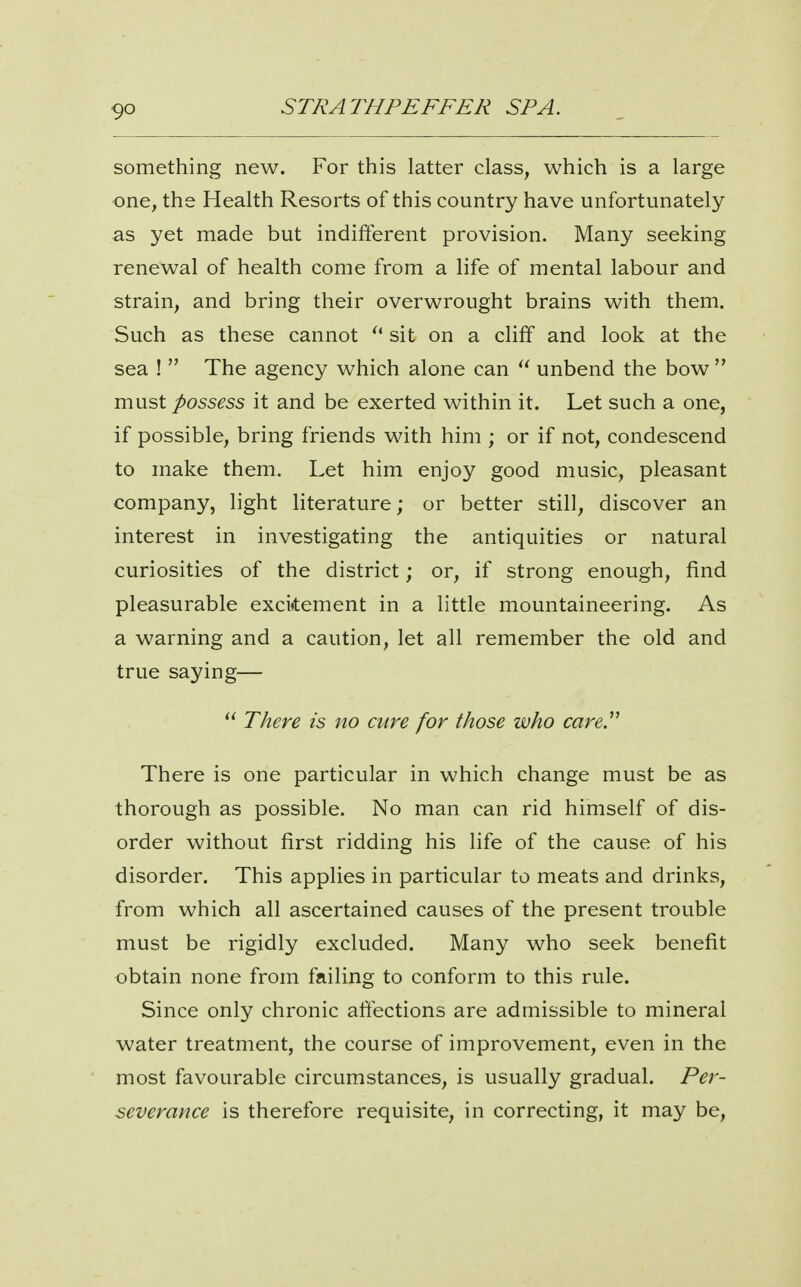 something new. For this latter class, which is a large one, the Health Resorts of this country have unfortunately as yet made but indifterent provision. Many seeking renewal of health come from a life of mental labour and strain, and bring their overwrought brains with them. Such as these cannot  sit on a cliff and look at the sea !  The agency which alone can  unbend the bow  must possess it and be exerted within it. Let such a one, if possible, bring friends with him ; or if not, condescend to make them. Let him enjoy good music, pleasant company, light literature; or better still, discover an interest in investigating the antiquities or natural curiosities of the district; or, if strong enough, find pleasurable exci^tement in a little mountaineering. As a warning and a caution, let all remember the old and true saying— There zs no cure for those who care^ There is one particular in which change must be as thorough as possible. No man can rid himself of dis- order without first ridding his life of the cause of his disorder. This applies in particular to meats and drinks, from which all ascertained causes of the present trouble must be rigidly excluded. Many who seek benefit obtain none from failing to conform to this rule. Since only chronic affections are admissible to mineral water treatment, the course of improvement, even in the most favourable circumstances, is usually gradual. Per- severance is therefore requisite, in correcting, it may be.