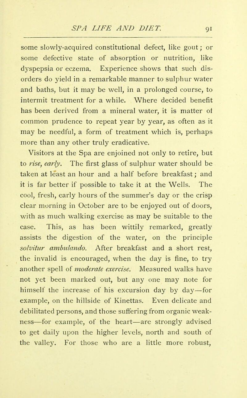 some slowly-acquired constitutional defect, like gout; or some defective state of absorption or nutrition, like dyspepsia or eczema. Experience shows that such dis- orders do yield in a remarkable manner to sulphur water and baths, but it may be well, in a prolonged course, to intermit treatment for a while. Where decided benefit has been derived from a mineral water, it is matter of common prudence to repeat year by year, as often as it may be needful, a form of treatment which is, perhaps more than any other truly eradicative. Visitors at the Spa are enjoined not only to retire, but to rise, early. The first glass of sulphur water should be taken at least an hour and a half before breakfast; and it is far better if possible to take it at the Wells. The cool, fresh, early hours of the summer's day or the crisp clear morning in October are to be enjoyed out of doors, with as much walking exercise as may be suitable to the case. This, as has been wittily remarked, greatly assists the digestion of the water, on the principle solvitur ambulando. After breakfast and a short rest, the invalid is encouraged, when the day is fine, to try another spell of moderate exercise. Measured walks have not yet been marked out, but any one may note for himself the increase of his excursion day by day—for example, on the hillside of Kinettas. Even delicate and debilitated persons, and those suffering from organic weak- ness—for example, of the heart—are strongly advised to get daily upon the higher levels, north and south of the valley. For those who are a little more robust.
