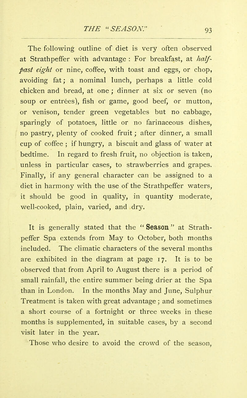 THE SEASON. The following outline of diet is very often observed at Strathpeffer with advantage : For breakfast, at half- past eight or nine, coffee, with toast and eggs, or chop, avoiding fat; a nominal lunch, perhaps a little cold chicken and bread, at one ; dinner at six or seven (no soup or entrees), fish or game, good beef, or mutton, or venison, tender green vegetables but no cabbage, sparingly of potatoes, little or no farinaceous dishes, no pastry, plenty of cooked fruit; after dinner, a small cup of coffee ; if hungry, a biscuit and glass of water at bedtime. In regard to fresh fruit, no objection is taken, unless in particular cases, to strawberries and grapes. Finally, if any general character can be assigned to a diet in harmony with the use of the Strathpeffer waters, it should be good in quality, in quantity moderate, well-cooked, plain, varied, and dry. It is generally stated that the Season at Strath- peffer Spa extends from May to October, both months included. The climatic characters of the several months are exhibited in the diagram at page 17. It is to be observed that from April to August there is a period of small rainfall, the entire summer being drier at the Spa than in London. In the months May and June, Sulphur Treatment is taken with great advantage; and sometimes a short course of a fortnight or three weeks in these months is supplemented, in suitable cases, by a second visit later in the year. Those who desire to avoid the crowd of the season.