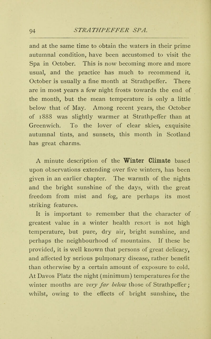 and at the same time to obtain the waters in their prime autumnal condition, have been accustomed to visit the Spa in October. This is now becoming more and more usual, and the practice has much to recommend it. October is usually a fine month at Strathpefter. There are in most years a few night frosts towards the end of the month, but the mean temperature is only a little below that of May. Among recent years, the October of 1888 was slightly warmer at Strathpeffer than at Greenwich. To the lover of clear skies, exquisite autumnal tints, and sunsets, this month in Scotland has great charms. A minute description of the Winter Climate based upon observations extending over five winters, has been given in an earlier chapter. The warmth of the nights and the bright sunshine of the days, with the great freedom from mist and fog, are perhaps its most striking features. It is important to remember that the character of greatest value in a winter health resort is not high temperature, but pure, dry air, bright sunshine, and perhaps the neighbourhood of mountains. If these be provided, it is well known that persons of great delicacy, and affected by serious pulmonary disease, rather benefit than otherwise by a certain amount of exposure to cold. At Davos Platz the night (minimum) temperatures for the winter months are very far below those of Strathpeffer ; whilst, owing to the effects of bright sunshine, the