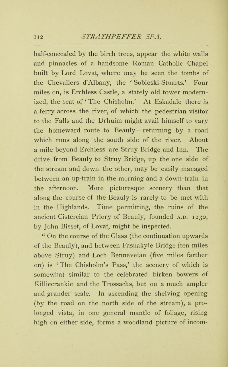 half-concealed by the birch trees, appear the white walls and pinnacles of a handsome Roman Catholic Chapel built by Lord Lovat, where may be seen the tombs of the Chevaliers d'Albany, the ' Sobieski-Stuarts.' Four miles on, is Erchless Castle, a stately old tower modern- ized, the seat of * The Chisholm.' At Eskadale there is a ferry across the river, of which the pedestrian visitor to the Falls and the Drhuim might avail himself to vary the homeward route to Beauly—returning by a road which runs along the south side of the river. About a mile beyond Erchless are Struy Bridge and Inn. The drive from Beauly to Struy Bridge, up the one side of the stream and down the other, may be easily managed between an up-train in the morning and a down-train in the afternoon. More picturesque scenery than that along the course of the Beauly is rarely to be met with in the Highlands. Time permitting, the ruins of the ancient Cistercian Priory of Beauly, founded a.d. 1230, by John Bisset, of Lovat, might be inspected.  On the course of the Glass (the continuation upwards of the Beauly), and between Fasnakyle Bridge (ten miles above Struy) and Loch Benneveian (five miles farther on) is ' The Chisholm's Pass,' the scenery of which is somewhat similar to the celebrated birken bowers of Killiecrankie and the Trossachs, but on a much ampler and grander scale. In ascending the shelving opening (by the road on the north side of the stream), a pro- longed vista, in one general mantle of foliage, rising high on either side, forms a woodland picture of incom-
