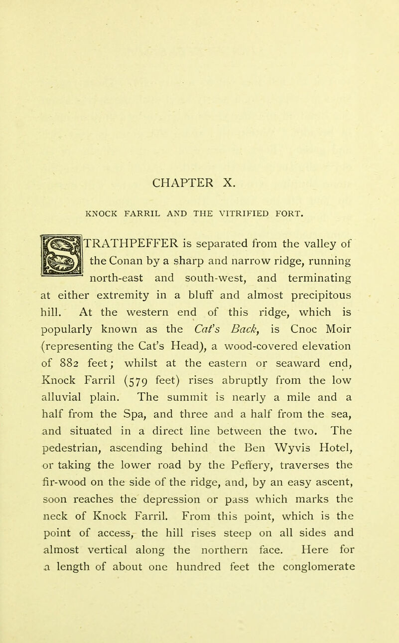 CHAPTER X. KNOCK FARRIL AND THE VITRIFIED FORT. TRATHPEFFER is separated from the valley of the Conan by a sharp and narrow ridge, running north-east and south-west, and terminating at either extremity in a bluff and almost precipitous hill. At the western end of this ridge, which is popularly known as the Cafs Back, is Cnoc Moir (representing the Cat's Head), a wood-covered elevation of 882 feet; whilst at the eastern or seaward end, Knock Farril (579 feet) rises abruptly from the low alluvial plain. The summit is nearly a mile and a half from the Spa, and three and a half from the sea, and situated in a direct line between the two. The pedestrian, ascending behind the Ben Wyvis Hotel, or taking the lower road by the Peffery, traverses the fir-wood on the side of the ridge, and, by an easy ascent, soon reaches the depression or pass which marks the neck of Knock Farril. From this point, which is the point of access, the hill rises steep on all sides and almost vertical along the northern face. Here for a length of about one hundred feet the conglomerate