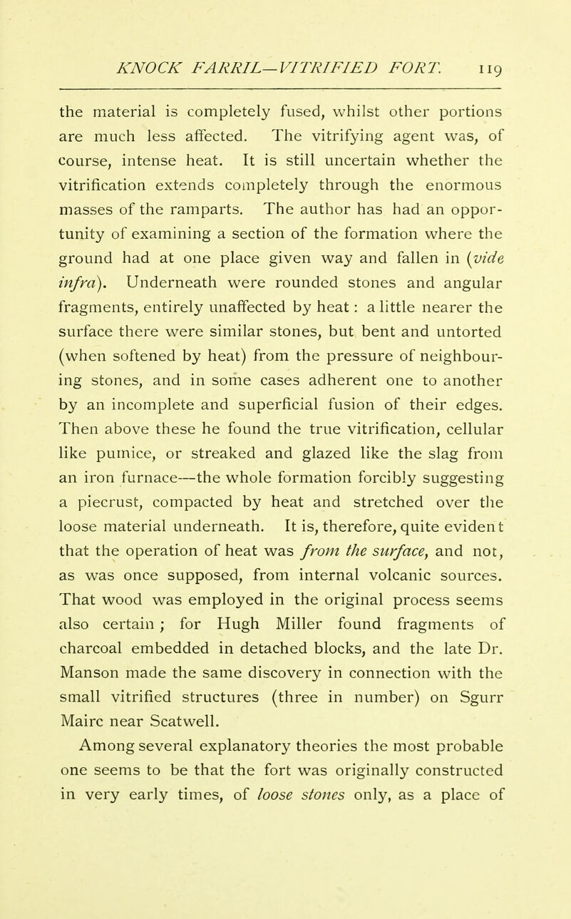 the material is completely fused, whilst other portions are much less affected. The vitrifying agent was, of course, intense heat. It is still uncertain whether the vitrification extends completely through the enormous masses of the ramparts. The author has had an oppor- tunity of examining a section of the formation where the ground had at one place given way and fallen in {vide infra). Underneath were rounded stones and angular fragments, entirely unaffected by heat: a little nearer the surface there were similar stones, but bent and untorted (when softened by heat) from the pressure of neighbour- ing stones, and in some cases adherent one to another by an incomplete and superficial fusion of their edges. Then above these he found the true vitrification, cellular like pumice, or streaked and glazed like the slag from an iron furnace—the whole formation forcibly suggesting a piecrust, compacted by heat and stretched over tlie loose material underneath. It is, therefore, quite evident that the operation of heat was from the surface, and not, as was once supposed, from internal volcanic sources. That wood was employed in the original process seems also certain; for Hugh Miller found fragments of charcoal embedded in detached blocks, and the late Dr. Manson made the same discovery in connection with the small vitrified structures (three in number) on Sgurr Mairc near Scatwell. Among several explanatory theories the most probable one seems to be that the fort was originally constructed in very early times, of loose stones only, as a place of