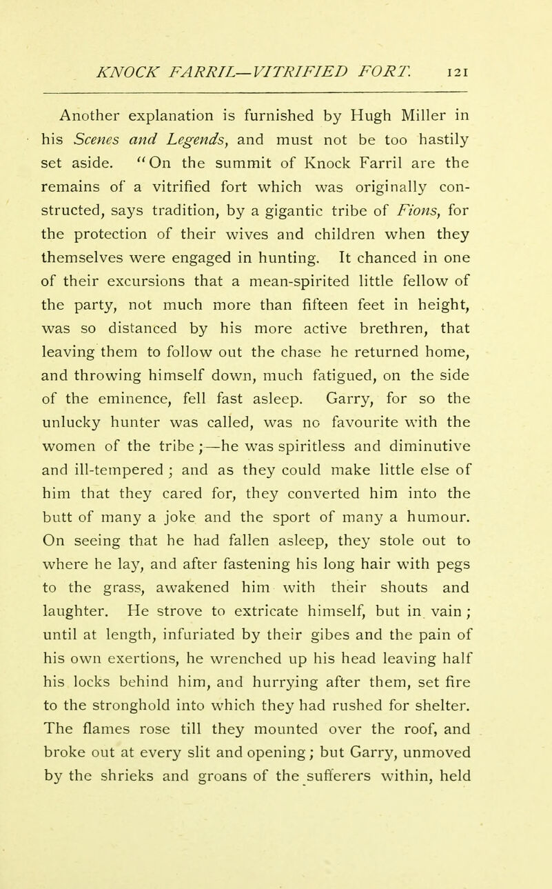 Another explanation is furnished by Hugh Miller in his Scenes and Legends, and must not be too hastily set aside. ''On the summit of Knock Farril are the remains of a vitrified fort which was originally con- structed, says tradition, by a gigantic tribe of Fions, for the protection of their wives and children when they themselves were engaged in hunting. It chanced in one of their excursions that a mean-spirited little fellow of the party, not much more than fifteen feet in height, was so distanced by his more active brethren, that leaving them to follow out the chase he returned home, and throwing himself down, much fatigued, on the side of the eminence, fell fast asleep. Garry, for so the unlucky hunter was called, was no favourite with the women of the tribe ;—he was spiritless and diminutive and ill-tempered ; and as they could make little else of him that they cared for, they converted him into the butt of many a joke and the sport of many a humour. On seeing that he had fallen asleep, they stole out to where he la}^, and after fastening his long hair with pegs to the grass, awakened him with their shouts and laughter. He strove to extricate himself, but in vain ; until at length, infuriated by their gibes and the pain of his own exertions, he wrenched up his head leaving half his locks behind him, and hurrying after them, set fire to the stronghold into which they had rushed for shelter. The flames rose till they mounted over the roof, and broke out at every slit and opening; but Garry, unmoved by the shrieks and groans of the sufferers within, held