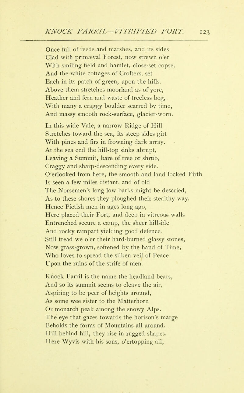 Once full of reeds and marshes, and its sides Clad with primaeval Forest, now strewn o'er With smiling field and hamlet, close-set copse, And the white cottages of Crofters, set Each in its patch of green, upon the hills. Above them stretches moorland as of yore, Heather and fern and waste of treeless bog. With many a craggy boulder scarred by time, And massy smooth rock-surface, glacier-worn. In this wide Vale, a narrow Ridge of Hill Stretches toward the sea, its steep sides girt With pines and firs in frowning dark array. At the sea end the hill-top sinks abrupt. Leaving a Summit, bare of tree or shrub, Craggy and sharp-descending every side. O'erlooked from here, the smooth and land-locked Firth Is seen a few miles distant, and of old The Norsemen's long low barks might be descried, As to these shores they ploughed their stealthy way. Hence Pictish men in ages long ago, Here placed their Fort, and deep in vitreous walls Entrenched secure a camp, the sheer hillside And rocky rampart yielding good defence. Still tread we o'er their hard-burned glassy stones, Now grass-grown, softened by the hand of Time, Who loves to spread the silken veil of Peace Upon the ruins of the strife of men. Knock Farril is the name the headland bears, And so its summit seems to cleave the air, Aspiring to be peer of heights around. As some wee sister to the Matterhorn Or monarch peak among the snowy Alps. The eye that gazes towards the horizon's marge Beholds the forms of Mountains all around. Hill behind hill, they rise in rugged shapes. Here Wyvis with his sons, o'ertopping all,