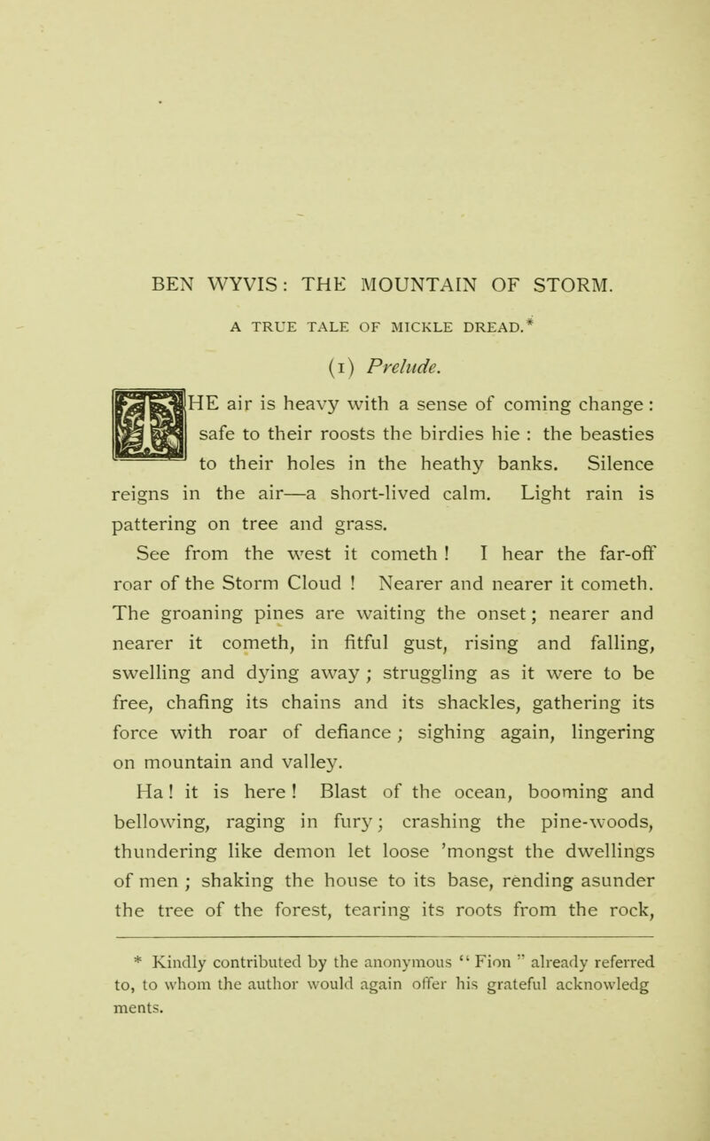 BEN WYVIS: THE MOUNTAIN OF STORM. A TRUE TALE OF MICKLE DREAD.* (i) Prelude. jHE air is heavy with a sense of coming change: safe to their roosts the birdies hie : the beasties to their holes in the heathy banks. Silence reigns in the air—a short-lived calm. Light rain is pattering on tree and grass. See from the west it cometh ! I hear the far-off roar of the Storm Cloud ! Nearer and nearer it cometh. The groaning pines are waiting the onset; nearer and nearer it cometh, in fitful gust, rising and falling, swelling and d3dng away ; struggling as it were to be free, chafing its chains and its shackles, gathering its force with roar of defiance; sighing again, lingering on mountain and valley. Ha! it is here! Blast of the ocean, booming and bellowing, raging in fury; crashing the pine-woods, thundering like demon let loose 'mongst the dwellings of men ; shaking the house to its base, rending asunder the tree of the forest, tearing its roots from the rock, * Kindly contributed by the anonymous  Fion  already referred to, to whom the author would again offer his grateful acknowledg meats.
