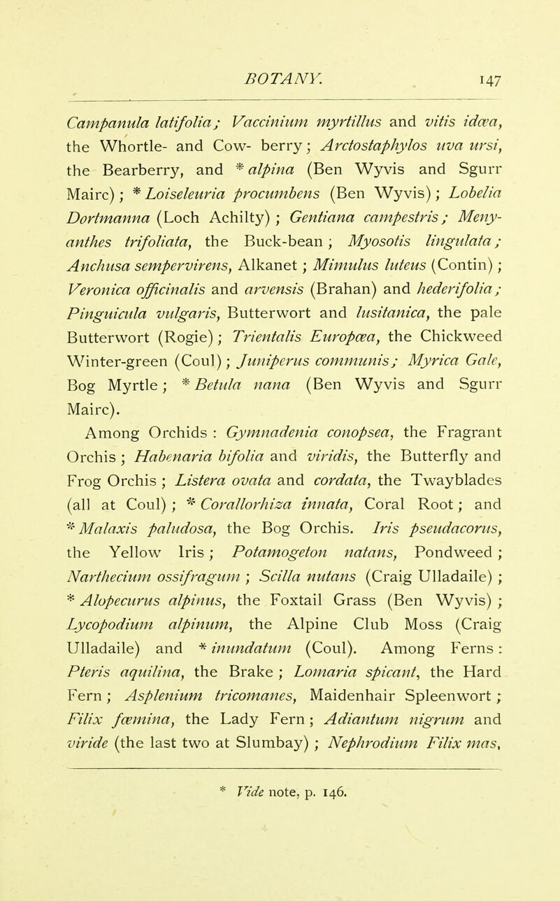 BOTANY. H7 Campanula latifolia; Vaccinium myrtillus and vitis ida?a, the Whortle- and Cow- berry; Ardostaphylos uva ursiy the Bearberry, and * alpina (Ben Wyvis and Sgurr Mairc); * Loiseleuria procumbens (Ben Wyvis); Lobelia Dortmanna (Loch Achilty) ; Gentiana campestris; Meny- anthes trifoliata, the Buck-bean; Myosotis Imgiilata; Anchusa sempervirenSy Alkanet; Mimulus luteus (Contin); Veronica officinalis and arvensis (Brahan) and hederifolia; Pinguicula vtdgaris, Butterwort and lusitanica^ the pale Butterwort (Rogie); Trientalis Europcea, the Chickweed Winter-green (Coul); Juniperus communis; Myrica Gale, Bog Myrtle; * Betula nana (Ben Wyvis and Sgurr Mairc). Among Orchids : Gymnadenia conopsea, the Fragrant Orchis ; Habenaria bifolia and viridis, the Butterfly and Frog Orchis ; Listera ovata and cordata, the Tw^ayblades (all at Coul) ; Corallorhiza innata, Coral Root; and ^-Malaxis paludosa, the Bog Orchis. Iris pseudacoruSy the Yellow Iris; Potamogeton natans, Pondweed ; Narthecium ossifragum ; Scilla nutans (Craig Ulladaile) ; * Alopecurus alpinus, the Foxtail Grass (Ben Wyvis) ; Lycopodium alpinum, the Alpine Club Moss (Craig Ulladaile) and * inimdatum (Coul). Among Ferns: Pteris aquilina, the Brake ; Lomaria spicant^ the Hard Fern; Asplenium tricomanes, Maidenhair Spleenwort; Filix fcemina, the Lady Fern ; Adiantum nigrum and viride (the last two at Slumbay) ; Nephrodium Filix mas. * Vide note, p. 146.