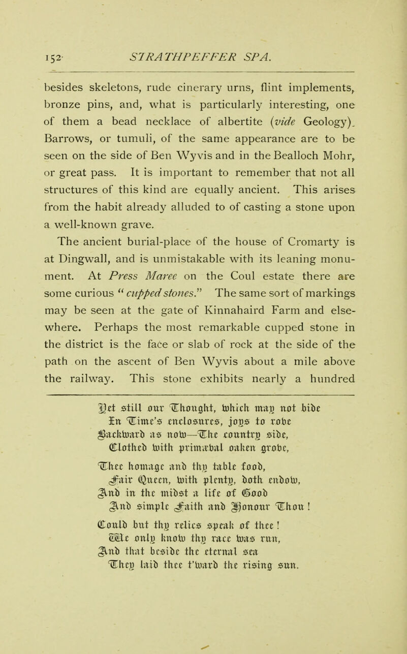 152- besides skeletons, rude cinerary urns, flint implements, bronze pins, and, what is particularly interesting, one of them a bead necklace of albertite {vide Geology), Barrows, or tumuli, of the same appearance are to be seen on the side of Ben Wy vis and in the Bealloch Mohr, or great pass. It is important to remember that not all structures of this kind are equally ancient. This arises from the habit already alluded to of casting a stone upon a well-known grave. The ancient burial-place of the house of Cromarty is at Dingwall, and is unmistakable with its leaning monu- ment. At Press Maree on the Coul estate there are some curious  cuppedstonesT The same sort of markings may be seen at the gate of Kinnahaird Farm and else- where. Perhaps the most remarkable cupped stone in the district is the face or slab of rock at the side of the path on the ascent of Ben Wyvis about a mile above the railway. This stone exhibits nearly a hundred |3«t still J3ur (Chctigltt, tohtch maj) not Jbibe in dime's citclosxivcs, joj^g: to vobfi ^acktoarb as noto—nThc foxintrg siiic, Clotheb liiith pvimvcbal oaken gvobc, homage anb \\\\s tabU foob, (ipair O^necn, toitk plcntj), both enboU), ^nb in the mibst a life of (ioob 3Vnb simple anb ^jonotiv \ Cottlb but thu relies speak of thee! WLt onlu knolu th,t) x-&tt teas rnn, Jlnb that besibe the eternal sea ^hcj) laib thee t'luarb the rising snn.