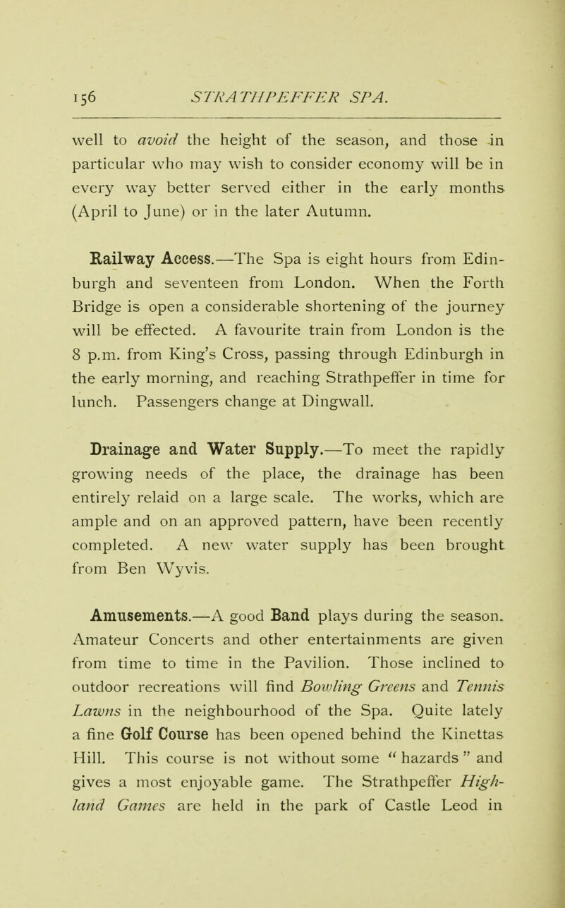 well to avoid the height of the season, and those in particular who may wish to consider economy will be in every way better served either in the early months (April to June) or in the later Autumn. Railway Access.—The Spa is eight hours from Edin- burgh and seventeen from London. When the Forth Bridge is open a considerable shortening of the journey will be effected. A favourite train from London is the 8 p.m. from King's Cross, passing through Edinburgh in the early morning, and reaching Strathpeffer in time for lunch. Passengers change at Dingwall. Drainage and Water Supply.—To meet the rapidly growing needs of the place, the drainage has been entirely relaid on a large scale. The works, which are ample and on an approved pattern, have been recently completed. A new water supply has been brought from Ben Wyvis. Amusements.—A good Band plays during the season. Amateur Concerts and other entertainments are given from time to time in the Pavilion. Those inclined to outdoor recreations will find Bowling Greens and Tennis Lawns in the neighbourhood of the Spa. Quite lately a fine Golf Course has been opened behind the Kinettas Hill. This course is not without some  hazards  and gives a most enjoyable game. The Strathpefter High- land Games are held in the park of Castle Leod in