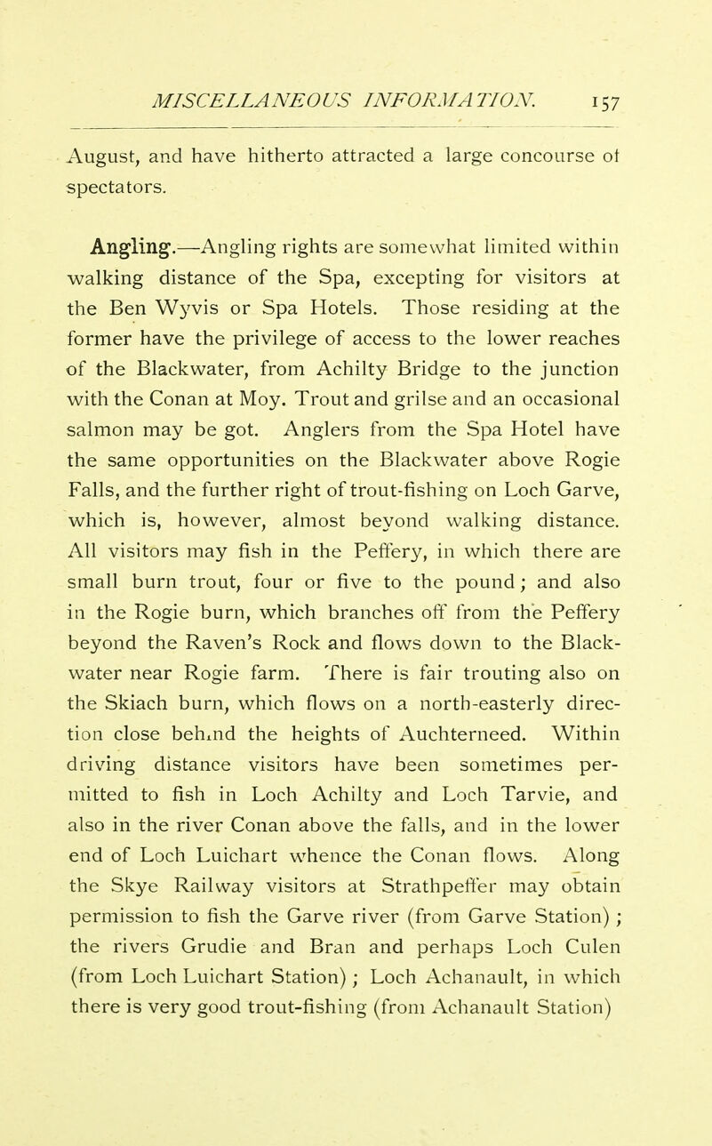 August, and have hitherto attracted a large concourse of spectators. Angling,—AngHng rights are somewhat Hmited within walking distance of the Spa, excepting for visitors at the Ben Wyvis or Spa Hotels. Those residing at the former have the privilege of access to the lower reaches of the Black water, from Achilty Bridge to the junction with the Conan at Moy. Trout and grilse and an occasional salmon may be got. Anglers from the Spa Hotel have the same opportunities on the Blackwater above Rogie Falls, and the further right of trout-fishing on Loch Garve, which is, however, almost beyond walking distance. All visitors may fish in the Peftery, in which there are small burn trout, four or five to the pound; and also in the Rogie burn, which branches oft' from the Peftery beyond the Raven's Rock and flows down to the Black- water near Rogie farm. There is fair trouting also on the Skiach burn, which flows on a north-easterly direc- tion close behmd the heights of Auchterneed. Within driving distance visitors have been sometimes per- mitted to fish in Loch Achilty and Loch Tarvie, and also in the river Conan above the falls, and in the lower end of Loch Luichart whence the Conan flows. Along the Skye Railway visitors at Strathpefter may obtain permission to fish the Garve river (from Garve Station) ; the rivers Grudie and Bran and perhaps Loch Culen (from Loch Luichart Station); Loch Achanault, in which there is very good trout-fishing (from Achanault Station)