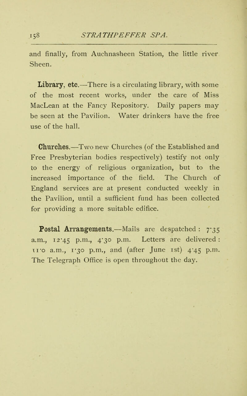 and finally, from Auchnasheen Station, the little river Sheen. Library, etc.—There is a circulating library, with some of the most recent works, under the care of Miss MacLean at the Fancy Repository. Daily papers may be seen at the Pavilion. Water drinkers have the free use of the hall. Churches.—Two new Churches (of the Established and Free Presbyterian bodies respectively) testify not only to the energy of religious organization, but to the increased importance of the field. The Church of England services are at present conducted weekly in the Pavilion, until a sufficient fund has been collected for providing a more suitable edifice. Postal Arrangements.—Mails are despatched : 7-35 a.m., 1245 p.m., 4*30 p.m. Letters are delivered : Ti-o a.m., 1-30 p.m., and (after June ist) 4-45 p.m. The Telegraph Office is open throughout the day.