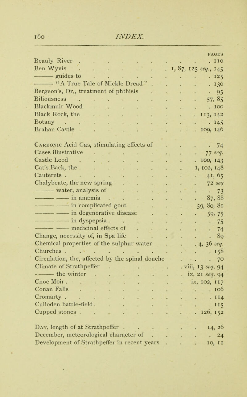 PAGES Beauly River . . . . . . . . . .no Ben Wyvis . i, 87, 125 scq., 145 guides to ........ . 125 A True Tale of Mickle Dread 130 Bergeon's, Dr., treatment of phthisis . . . . -95 Bihousness . . . . . . . . • 57> 85 Blackmuir Wood . . 100 Black Rock, the . 113, 142 Botany 145 Brahan Castle ......... 109, 146 Carbonic Acid Gas, stimulating effects of .... 74 Cases illustrative 77 seq. Castle Leod 100, 143 Cat's Back, the i, 102, 148 Cauterets . . . . 41, 65 Chalybeate, the new spring . . . . . .72 seq water, analysis of . 73 in anaemia ....... 87, 88 ■ in complicated gout . . . . 59,80,81 in degenerative disease .... 59, 75 in dyspepsia 75 medicinal effects of . . . . . -74 Change, necessity of, in Spa life ... ... 89 Chemical properties of the sulphur water , . • 4, 36 seq. Churches 158 Circulation, the, affected by the spinal douche . . .70 Climate of Strathpefter ..... . viii, 135^^.94 the winter . . . . . . ix, 21 seq. 94 Cnoc Moir ix, 102, 117 Conan Falls 106 Cromarty . . . . 114 Culloden battle-field . . . . . . . . • 115 Cupped stones . . . . . . . . . 126, 152 Day, length of at Strathpeffer 14, 26 December, meteorological character of . . . . .24