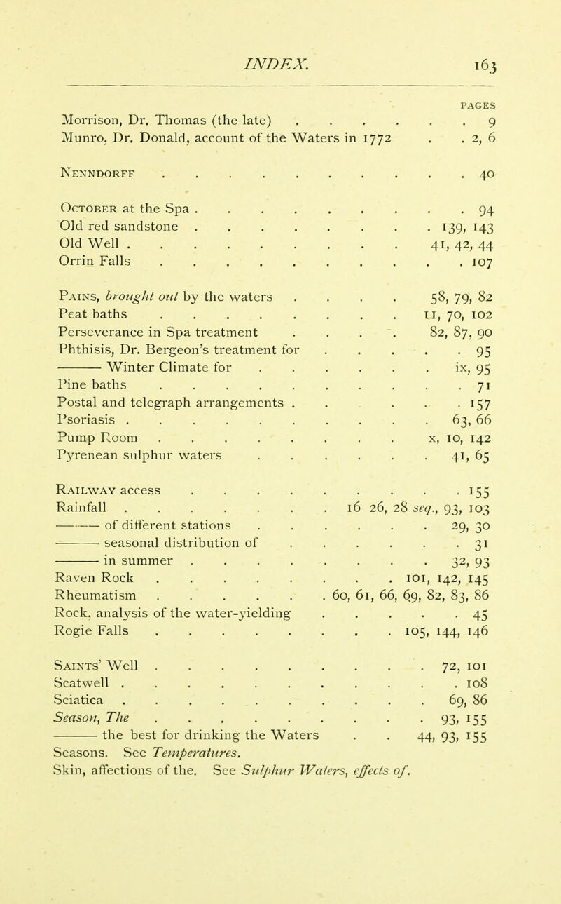 PAGES Morrison, Dr. Thomas (the late) , . . . . . 9 Munro, Dr. Donald, account of the Waters in 1772 , . 2, 6 Nenndorff 40 October at the Spa 94 Old red sandstone . . 139, 143 Old Well 41, 42, 44 Orrin Falls .......... 107 Pains, bvought out by the waters .... 58, 79, 82 Peat baths li, 70, 102 Perseverance in Spa treatment . . . . 82, 87, 90 Phthisis, Dr. Bergeon's treatment for . . . . -95 Winter Climate for . . . . . • i-^; 95 Pine baths . . . , . . . . . 71 Postal and telegraph arrangements . . . . -157 Psoriasis .......... 63, 66 Pump Room . x, 10, 142 Pyrenean sulphur waters . . . . . . 41, 65 Railway access . . . . . . . . 155 Rainfall . 16 26, 28 seq.^ 93, 103 of different stations ...... 29, 30 seasonal distribution of 31 in summer ........ 32, 93 Raven Rock loi, 142, 145 Rheumatism 60, 61, 66, 69, 82, 83, 86 Rock, analysis of the water-yielding ..... 45 Regie Falls 105, 144, 146 Saints' Well . . 72, loi Scatwell ........... 108 Sciatica 69, 86 Season, The • 93> I55 the best for drinking the Waters . . 44, 93, 155 Seasons. See Temperatures. Skin, affections of the. See Sulphur Waters, effects of.