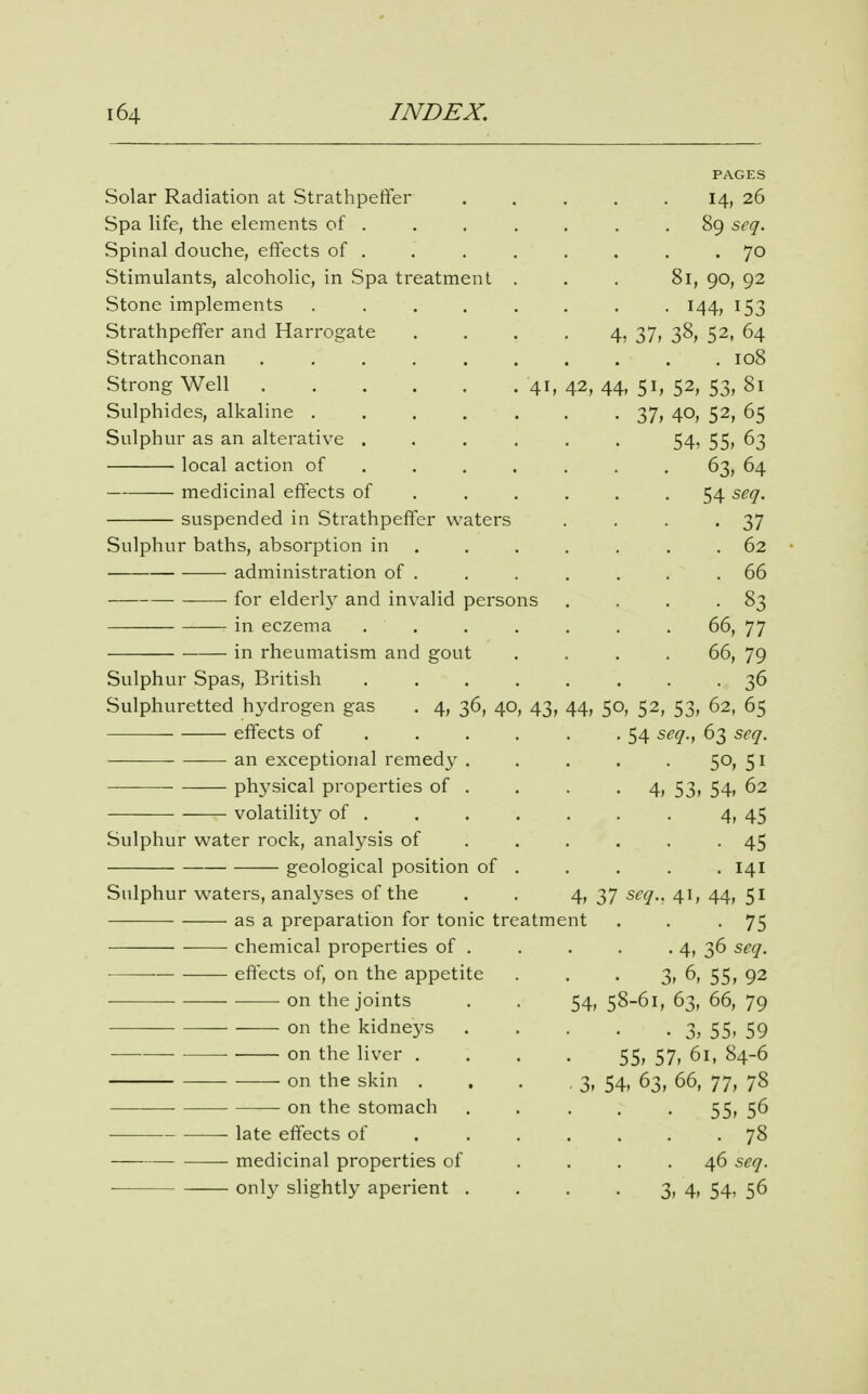 PAGES Solar Radiation at Strathpetfer . . . . . 14, 26 Spa life, the elements of . . . . . . .89 scq. Spinal douche, effects of . . . . . . . .70 Stimulants, alcoholic, in Spa treatment . . . 81, 90, 92 Stone implements ........ 144, 153 Strathpeffer and Harrogate . . . • 4? 37, 38, 52, 64 Strathconan 108 Strong Well 41, 42, 44, 51, 52, 53, 81 Sulphides, alkaline 37, 40, 52, 65 Sulphur as an alterative 54? 55, 63 local action of ...... . 63, 64 medicinal effects of 54 seq. suspended in Strathpeffer waters . . . -37 Sulphur baths, absorption in . . . . . . . 62 • administration of . . . , . . .66 for elderly and invalid persons . . . -83 in eczema 66, 77 in rheumatism and gout . . . . 66, 79 Sulphur Spas, British ........ 36 Sulphuretted hydrogen gas . 4, 36, 40, 43, 44, 50, 52, 53, 62, 65 effects of 54 seq., 63 scq. —• an exceptional remedy ..... 50, 51 physical properties of . . . .4, 53, 54, 62 volatility of 4, 45 Sulphur water rock, analysis of . . . . . -45 geological position of . . . . . 141 Sulphur waters, analyses of the . . 4, 37 scq.. 41, 44, 51 as a preparation for tonic treatment . . -75 chemical properties of 4, 36 seq. effects of, on the appetite . . • 3, 6, 55, 92 on the joints . . 54, 58-61, 63, 66, 79 on the kidneys 3, 55. 59 on the liver . . . . 55, 57, 61, 84-6 on the skin . . . . 3, 54, 63, 66, 77, 78 on the stomach . . . . • 55, 5^ late effects of 78 medicinal properties of .... 46 seq. onl}' slightly aperient . . . . 3, 4, 54, 56