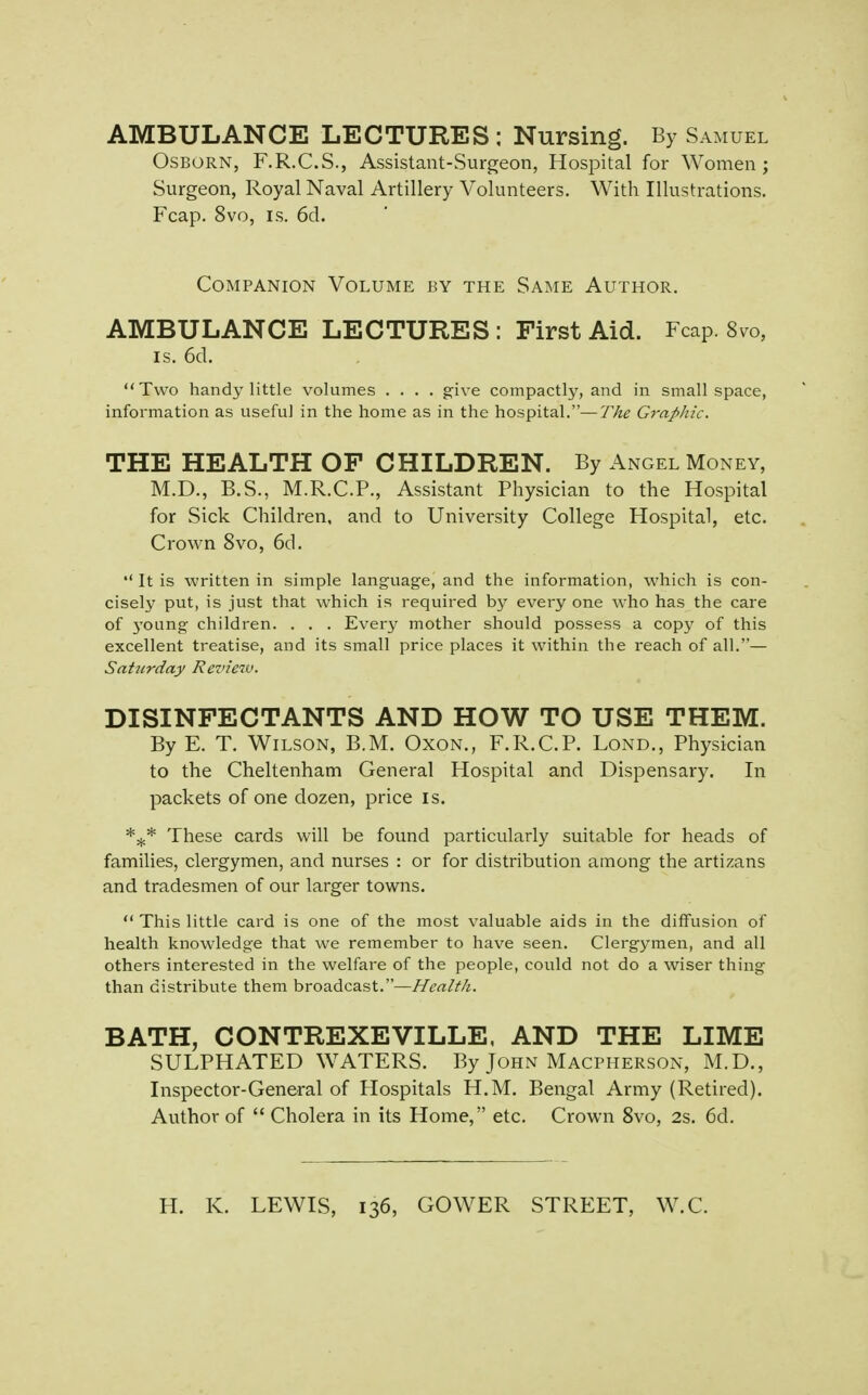 AMBULANCE LECTURES ; Nursing. By Samuel OSBORN, F.R.C.S., Assistant-Surgeon, Hospital for Women; Surgeon, Royal Naval Artillery Volunteers. With Illustrations. Fcap. 8vo, IS. 6d. Companion Volume by the Same Author. AMBULANCE LECTURES: First Aid. Fcap. 8vo, IS. 6cl. Two handy little volumes .... give compactly, and in small space, information as useful in the home as in the hospital.—The Graphic. THE HEALTH OF CHILDREN. By Angel Money, M.D., B.S., M.R.C.P., Assistant Physician to the Hospital for Sick Children, and to University College Hospital, etc. Crown 8vo, 6d.  It is written in simple language, and the information, which is con- cisely put, is just that which is required by every one who has the care of 3'oung children. . . . Every mother should possess a copy of this excellent treatise, and its small price places it within the reach of all.— Saturday Revteiv. DISINFECTANTS AND HOW TO USE THEM. By E. T. Wilson, B.M. Oxon., F.R.C.P. Lond., Physician to the Cheltenham General Hospital and Dispensary. In packets of one dozen, price is. These cards will be found particularly suitable for heads of families, clergymen, and nurses : or for distribution among the artizans and tradesmen of our larger towns.  This little card is one of the most valuable aids in the diffusion of health knowledge that we remember to have seen. Clergymen, and all others interested in the welfare of the people, could not do a wiser thing than distribute them broadcast.—//^it/M. BATH, CONTREXEVILLE. AND THE LIME SULPHATED WATERS. By John Macpherson, M.D., Inspector-General of Hospitals H.M. Bengal Army (Retired). Author of  Cholera in its Home, etc. Crown 8vo, 2s. 6d, H. K. LEWIS, 136, GOWER STREET, W.C.
