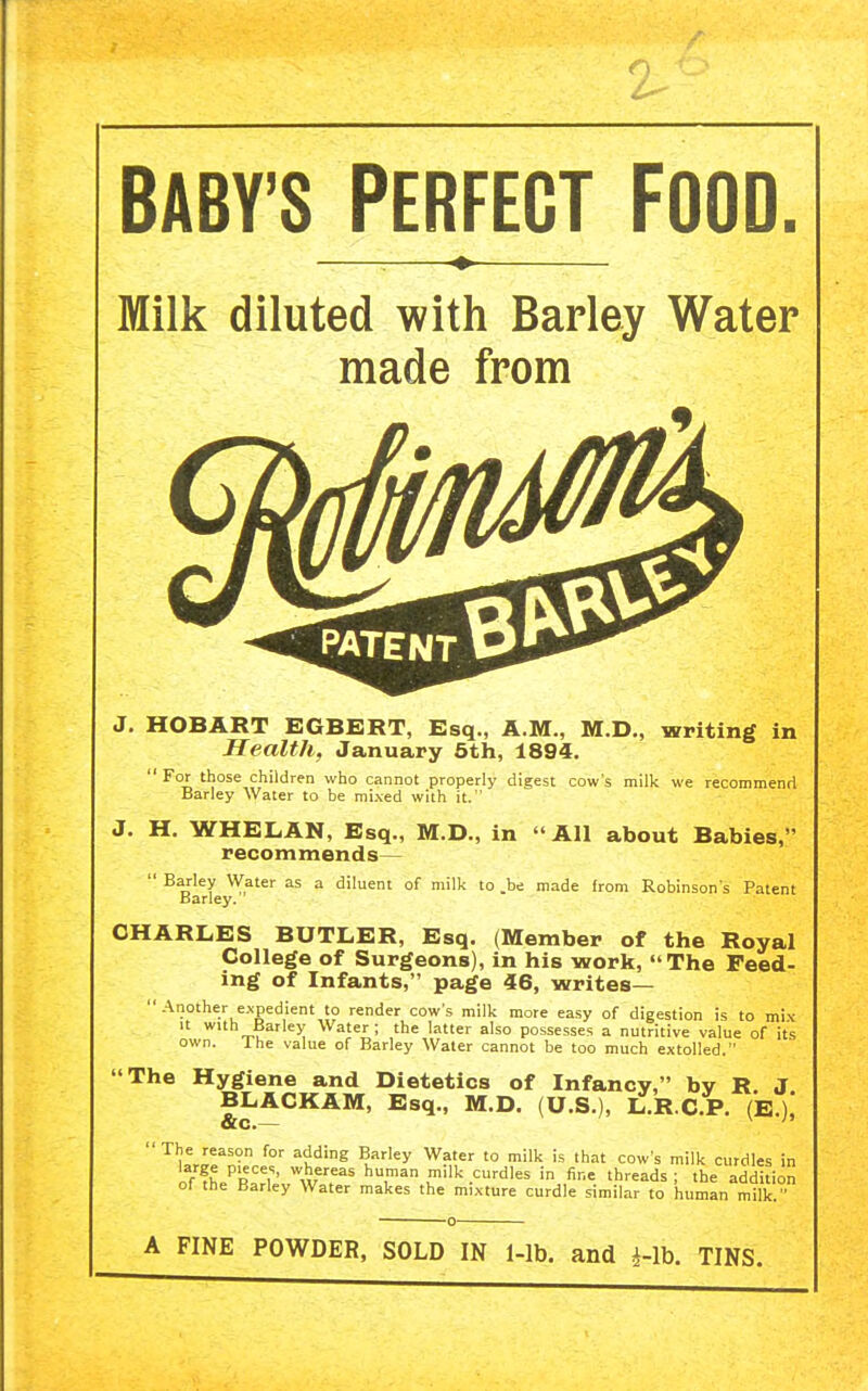 BABY'S PERFECT FOOD Milk diluted with Barley Water made from HOBART EGBERT, Esq., A.M., M.D., writing in Health, January 6th, 1894. For those children who cannot properly digest cow's milk we recommend Barley Water to be mixed with it. 'All about Babies,' J. H. WHELAN, Esq., M.D., in recommends—  Barley Water as a diluent of milk to .be made from Robinson's Patent Barley. CHARLES BUTLER, Esq. (Member of the Royal College of Surgeons), in his work, The Feed- ing of Infants, page 46, writes—  Another expedient to render cow's milk more easy of digestion is to mix It with Barley Water; the latter also possesses a nutritive value of its own. Ihe value of Barley Water cannot be too much extolled. The Hygiene and Dietetics of Infancy, by R. J BLACKAM, Esq., M.D. (U.S.), L.R C.P. (E.)i ^uMf' ^u'^ ^.'■'^y '° ''^ 'hat cow's milk curdles in large pieces, whereas human m,lk curdles in fine threads ; the addition of the Barley Water makes the mixture curdle similar to human milk  A FINE POWDER, SOLD IN 1-lb. and i-lb. TINS.