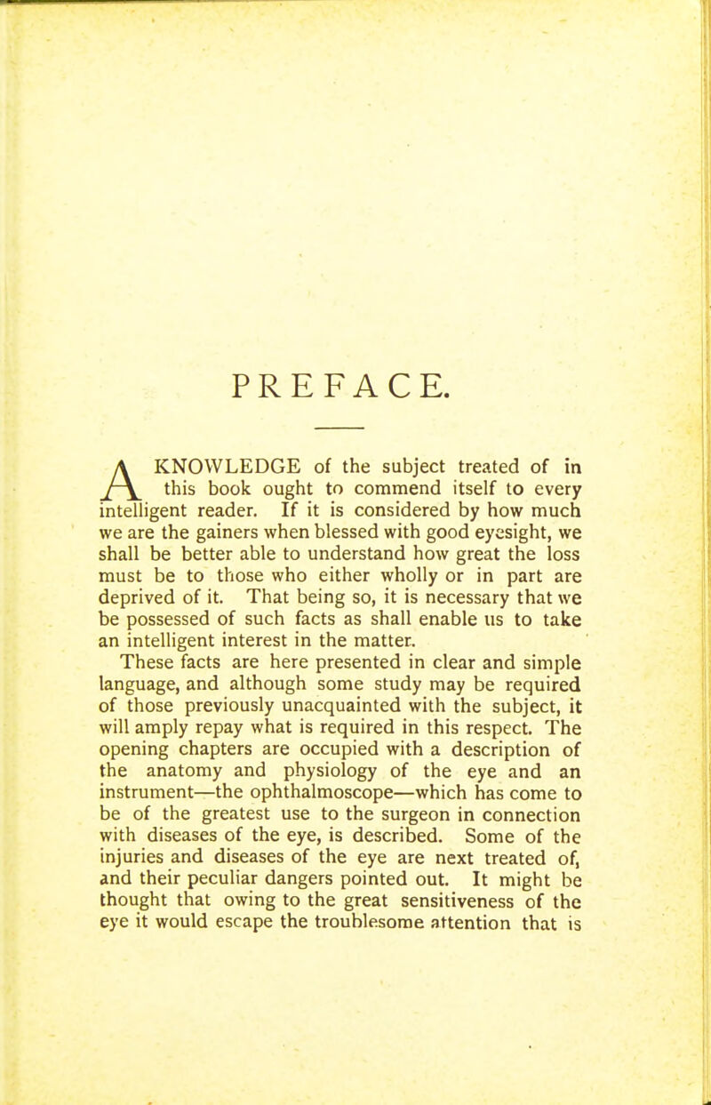 PREFACE. KNOWLEDGE of the subject treated of in intelligent reader. If it is considered by how much we are the gainers when blessed with good eyesight, we shall be better able to understand how great the loss must be to those who either wholly or in part are deprived of it. That being so, it is necessary that we be possessed of such facts as shall enable us to take an intelligent interest in the matter. These facts are here presented in clear and simple language, and although some study may be required of those previously unacquainted with the subject, it will amply repay what is required in this respect. The opening chapters are occupied with a description of the anatomy and physiology of the eye and an instrument—the ophthalmoscope—which has come to be of the greatest use to the surgeon in connection with diseases of the eye, is described. Some of the injuries and diseases of the eye are next treated of, and their peculiar dangers pointed out. It might be thought that owing to the great sensitiveness of the eye it would escape the troublesome attention that is commend itself to every