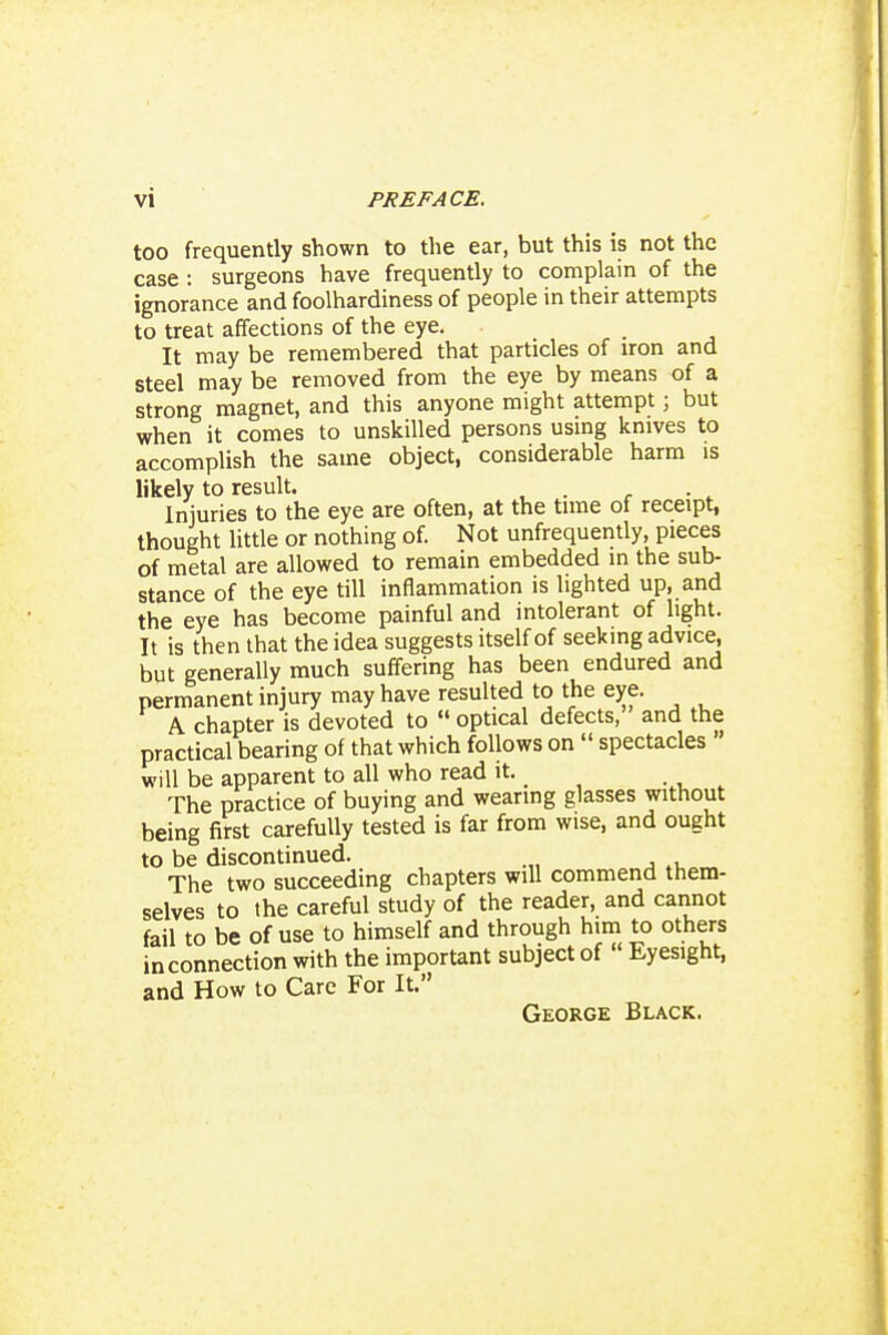 too frequently shown to the ear, but this is not the case : surgeons have frequently to complain of the ignorance and foolhardiness of people in their attempts to treat affections of the eye. It may be remembered that particles of iron and steel may be removed from the eye by means of a strong magnet, and this anyone might attempt; but when it comes to unskilled persons using knives to accomplish the same object, considerable harm is likely to result. . Injuries to the eye are often, at the time of receipt, thought Uttle or nothing of. Not unfrequently, pieces of metal are allowed to remain embedded in the sub- stance of the eye till inflammation is lighted up, and the eye has become painful and intolerant of light. It is then that the idea suggests itself of seeking advice, but generally much suffering has been endured and permanent injury may have resulted to the eye. A chapter is devoted to  optical defects, and the practical bearing of that which follows on  spectacles  will be apparent to all who read it. The practice of buying and wearing glasses without being first carefully tested is far from wise, and ought to be discontinued. The two succeeding chapters will commend them- selves to the careful study of the reader, and cannot fail to be of use to himself and through him to others in connection with the important subject of  Eyesight, and How to Care For It. George Black.