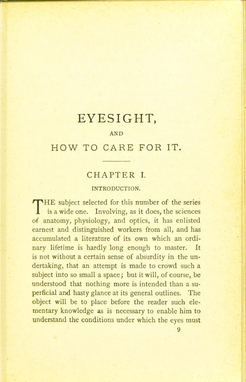 AND HOW TO CARE FOR IT. CHAPTER I. INTRODUCTION. THE subject selected for this number of the series is a wide one. Involving, as it does, the sciences of anatomy, physiology, and optics, it has enlisted earnest and distinguished workers from all, and has accumulated a literature of its own which an ordi- nary lifetime is hardly long enough to master. It is not without a certain sense of absurdity in the un- dertaking, that an attempt is made to crowd such a subject into so small a space; but it will, of course, be understood that nothing more is intended than a su- perficial and hasty glance at its general outlines. The object will be to place before the reader such ele- mentary knowledge as is necessary to enable him to understand the conditions under which the eyes must