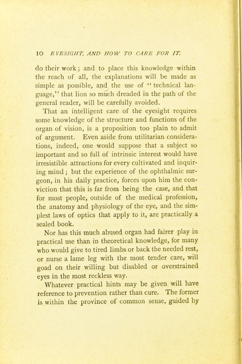 do their work; and to place this knowledge within the reach of all, the explanations will be made as simple as possible, and the use of  technical lan- guage, that lion so much dreaded in the path of the general reader, will be carefully avoided. That an intelligent care of the eyesight requires some knowledge of the structure and functions of the organ of vision, is a proposition too plain to admit of argument. Even aside from utilitarian considera- tions, indeed, one would suppose that a subject so important and so full of intrinsic interest would have irresistible attractions for every cultivated and inquir- ing mind; but the experience of the ophthalmic sur- geon, in his daily practice, forces upon him the con- viction that this is far from being the case, and that for most people, outside of the medical profession, the anatomy and physiology of the eye, and the sim- plest laws of optics that apply to it, are practically a sealed book. Nor has this much abused organ had fairer play in practical use than in theoretical knowledge, for many who would give to tired limbs or back the needed rest, or nurse a lame leg with the most tender care, will goad on their willing but disabled or overstrained eyes in the most reckless way. Whatever practical hints may be given will have reference to prevention rather than cure. The former is within the province of common sense, guided by