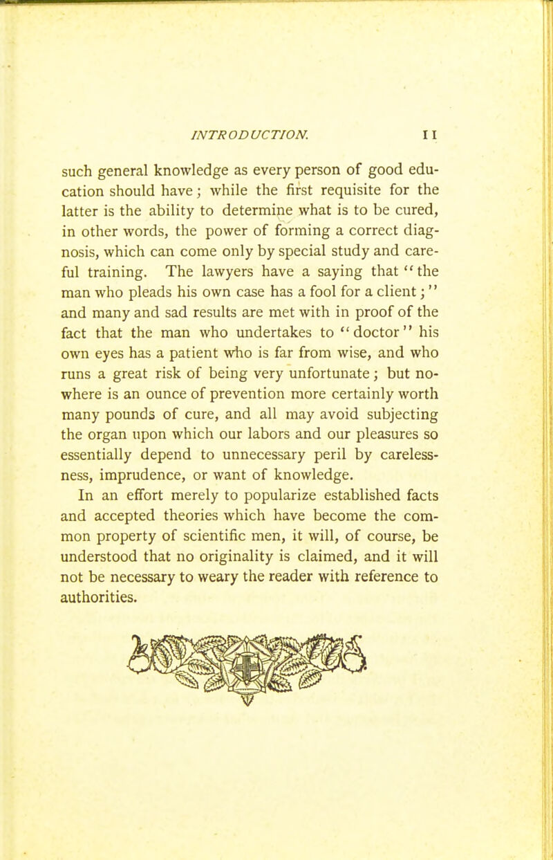 such general knowledge as every person of good edu- cation should have; while the first requisite for the latter is the ability to determine what is to be cured, in other words, the power of forming a correct diag- nosis, which can come only by special study and care- ful training. The lawyers have a saying that the man who pleads his own case has a fool for a client;  and many and sad results are met with in proof of the fact that the man who undertakes to doctor his own eyes has a patient who is far from wise, and who runs a great risk of being very unfortunate; but no- where is an ounce of prevention more certainly worth many pounds of cure, and all may avoid subjecting the organ upon which our labors and our pleasures so essentially depend to unnecessary peril by careless- ness, imprudence, or want of knowledge. In an effort merely to popularize established facts and accepted theories which have become the com- mon property of scientific men, it will, of course, be understood that no originality is claimed, and it will not be necessary to weary the reader with reference to authorities.