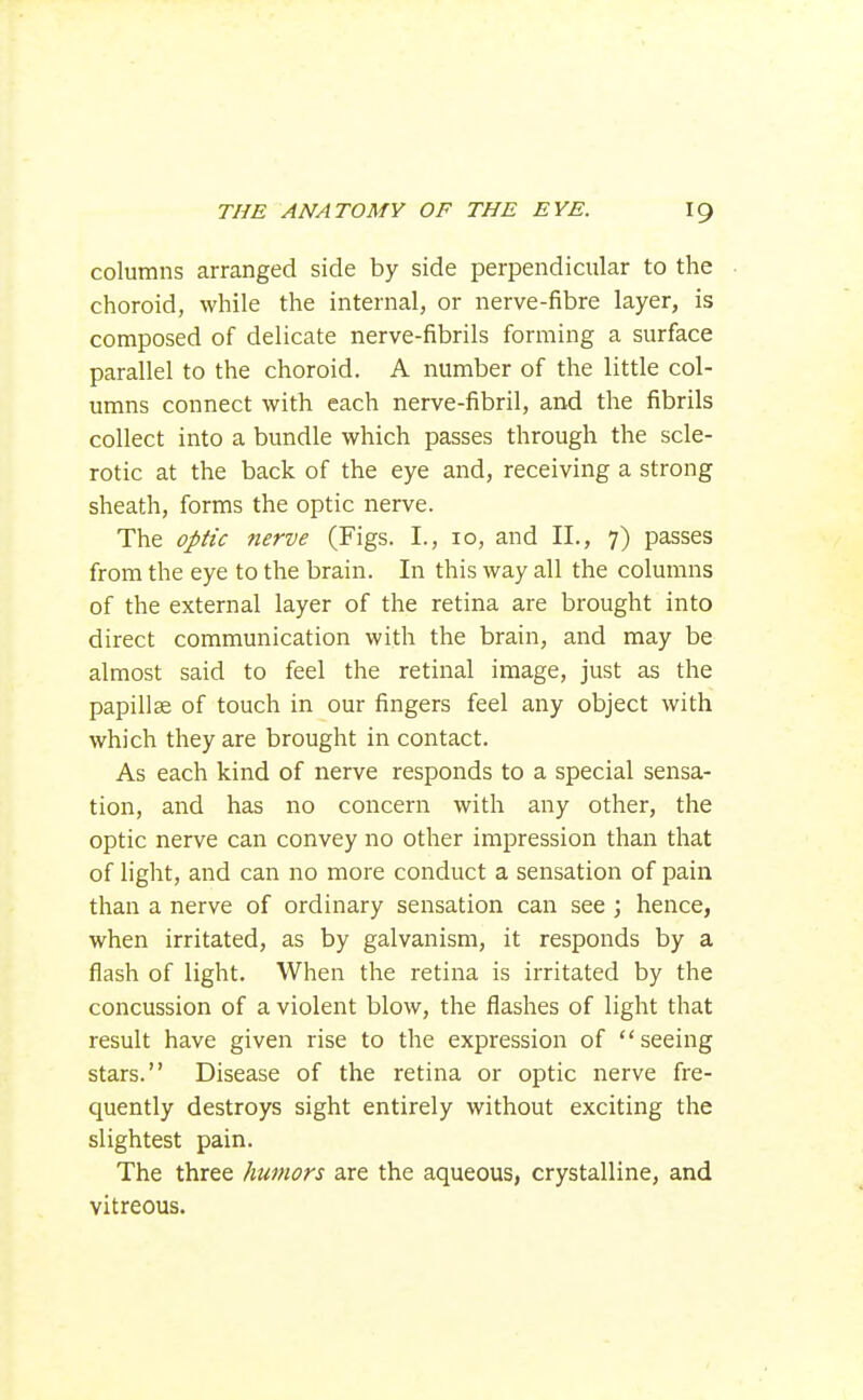 columns arranged side by side perpendicular to the choroid, while the internal, or nerve-fibre layer, is composed of delicate nerve-fibrils forming a surface parallel to the choroid. A number of the little col- umns connect with each nerve-fibril, and the fibrils collect into a bundle which passes through the scle- rotic at the back of the eye and, receiving a strong sheath, forms the optic nerve. The optic nerve (Figs. I., 10, and 11., 7) passes from the eye to the brain. In this way all the columns of the external layer of the retina are brought into direct communication with the brain, and may be almost said to feel the retinal image, just as the papillae of touch in our fingers feel any object with which they are brought in contact. As each kind of nerve responds to a special sensa- tion, and has no concern with any other, the optic nerve can convey no other impression than that of light, and can no more conduct a sensation of pain than a nerve of ordinary sensation can see ; hence, when irritated, as by galvanism, it responds by a flash of light. When the retina is irritated by the concussion of a violent blow, the flashes of light that result have given rise to the expression of seeing stars. Disease of the retina or optic nerve fre- quently destroys sight entirely without exciting the slightest pain. The three humors are the aqueous, crystalline, and vitreous.