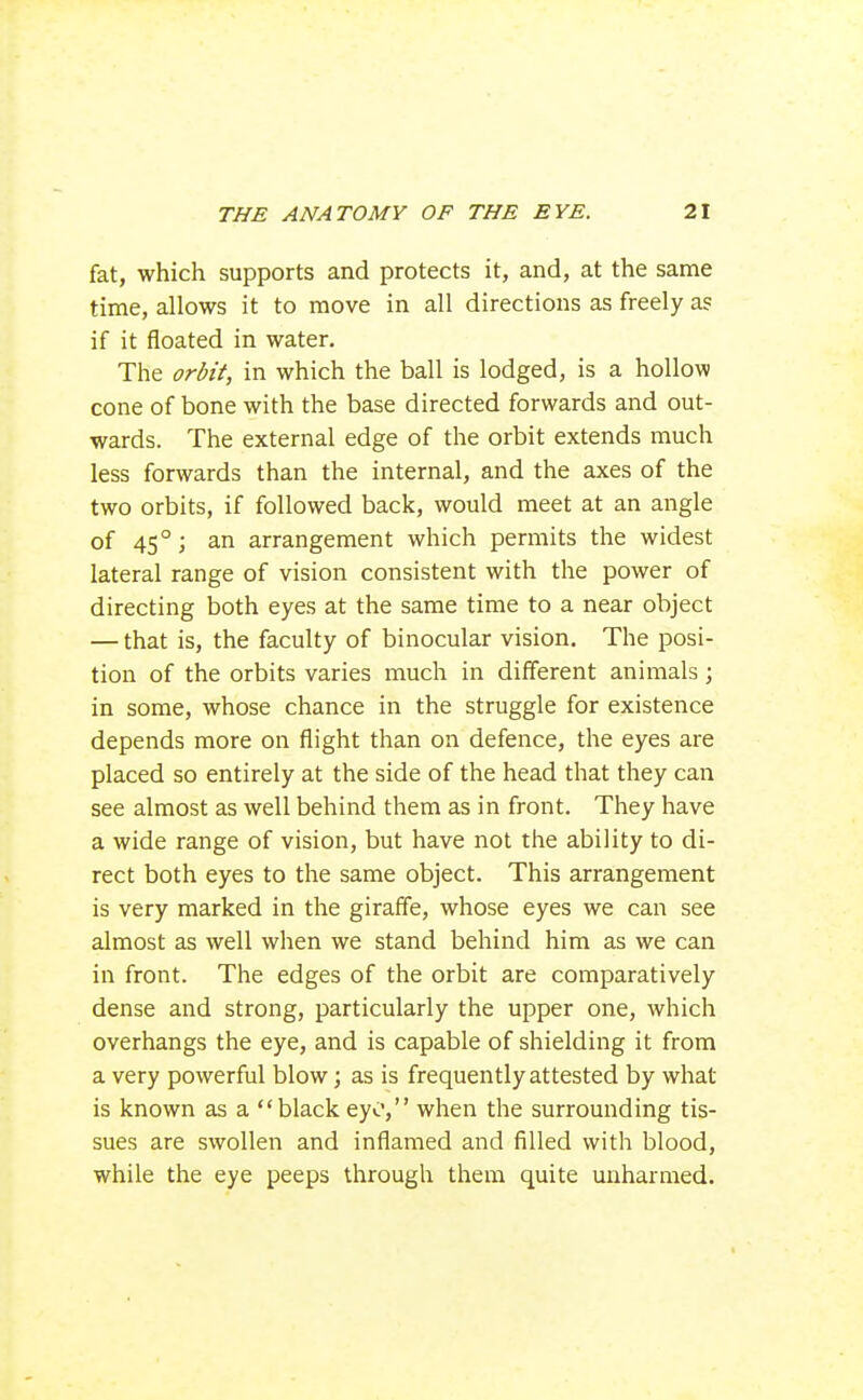fat, which supports and protects it, and, at the same time, allows it to move in all directions as freely a? if it floated in water. The ordi'f, in which the ball is lodged, is a hollow cone of bone with the base directed forwards and out- wards. The external edge of the orbit extends much less forwards than the internal, and the axes of the two orbits, if followed back, would meet at an angle of 45°; an arrangement which permits the widest lateral range of vision consistent with the power of directing both eyes at the same time to a near object — that is, the faculty of binocular vision. The posi- tion of the orbits varies much in different animals; in some, whose chance in the struggle for existence depends more on flight than on defence, the eyes are placed so entirely at the side of the head that they can see almost as well behind them as in front. They have a wide range of vision, but have not the ability to di- rect both eyes to the same object. This arrangement is very marked in the giraffe, whose eyes we can see almost as well when we stand behind him as we can in front. The edges of the orbit are comparatively dense and strong, particularly the upper one, which overhangs the eye, and is capable of shielding it from a very powerful blow; as is frequently attested by what is known as a black eyo, when the surrounding tis- sues are swollen and inflamed and filled with blood, while the eye peeps through them quite unharmed.
