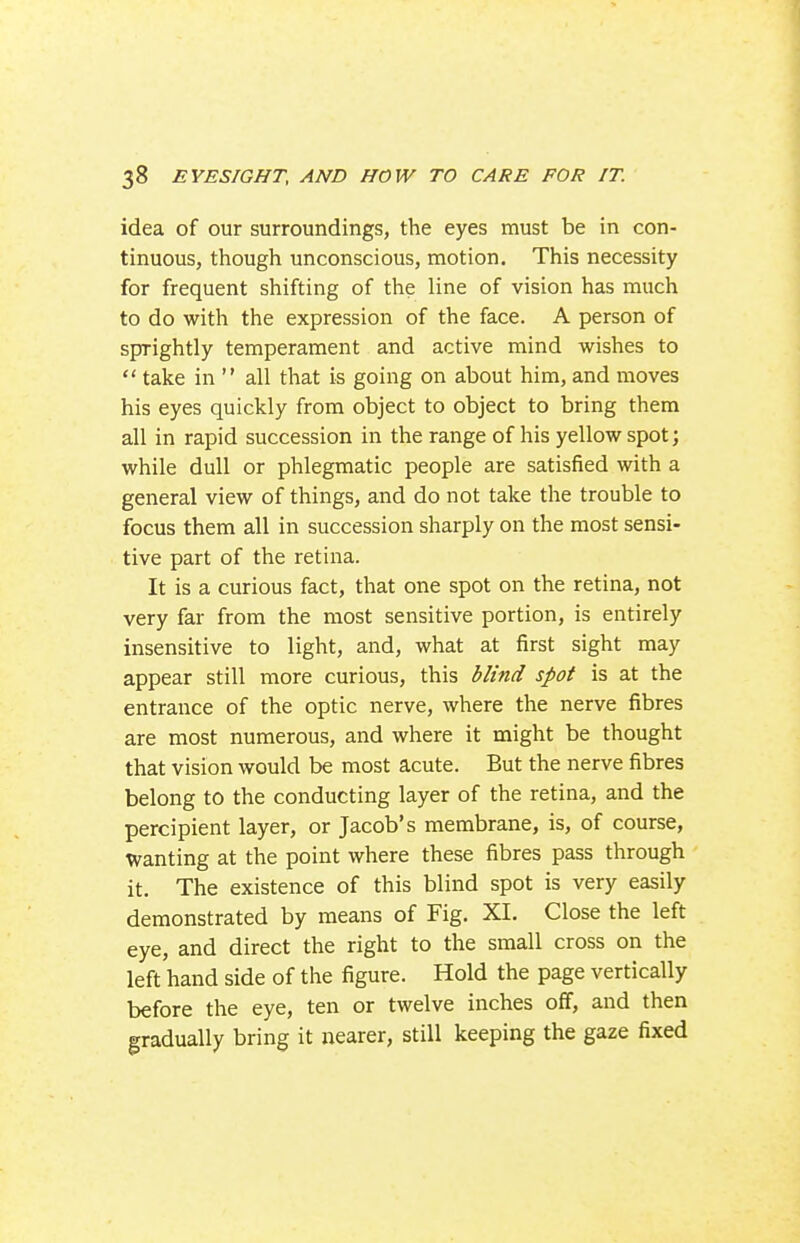 idea of our surroundings, the eyes must be in con- tinuous, though unconscious, motion. This necessity for frequent shifting of the line of vision has much to do with the expression of the face. A person of sprightly temperament and active mind wishes to  take in  all that is going on about him, and moves his eyes quickly from object to object to bring them all in rapid succession in the range of his yellow spot; while dull or phlegmatic people are satisfied with a general view of things, and do not take the trouble to focus them all in succession sharply on the most sensi- tive part of the retina. It is a curious fact, that one spot on the retina, not very far from the most sensitive portion, is entirely insensitive to light, and, what at first sight may appear still more curious, this blind spot is at the entrance of the optic nerve, where the nerve fibres are most numerous, and where it might be thought that vision would be most acute. But the nerve fibres belong to the conducting layer of the retina, and the percipient layer, or Jacob's membrane, is, of course, wanting at the point where these fibres pass through it. The existence of this blind spot is very easily demonstrated by means of Fig. XI. Close the left eye, and direct the right to the small cross on the left hand side of the figure. Hold the page vertically before the eye, ten or twelve inches off, and then gradually bring it nearer, still keeping the gaze fixed