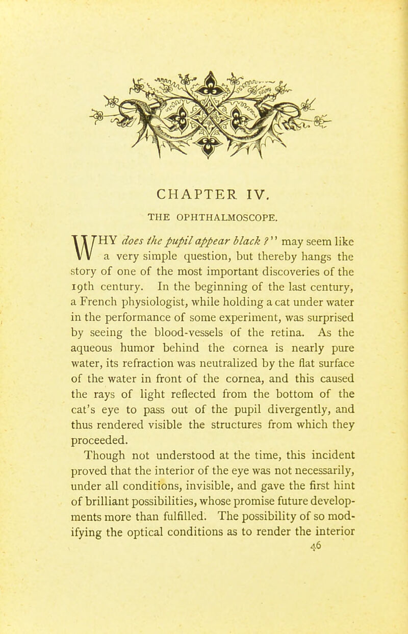 THE OPHTHALMOSCOPE. WHY does ihc pupil appear black ?'' may seem like a very simple question, but thereby hangs the story of one of the most important discoveries of the 19th century. In the beginning of the last century, a French physiologist, while holding a cat under water in the performance of some experiment, was surprised by seeing the blood-vessels of the retina. As the aqueous humor behind the cornea is nearly pure water, its refraction was neutralized by the flat surface of the water in front of the cornea, and this caused the rays of light reflected from the bottom of the cat's eye to pass out of the pupil divergently, and thus rendered visible the structures from which they proceeded. Though not understood at the time, this incident proved that the interior of the eye was not necessarily, under all conditions, invisible, and gave the first hint of brilliant possibilities, whose promise future develop- ments more than fulfilled. The possibility of so mod- ifying the optical conditions as to render the interior