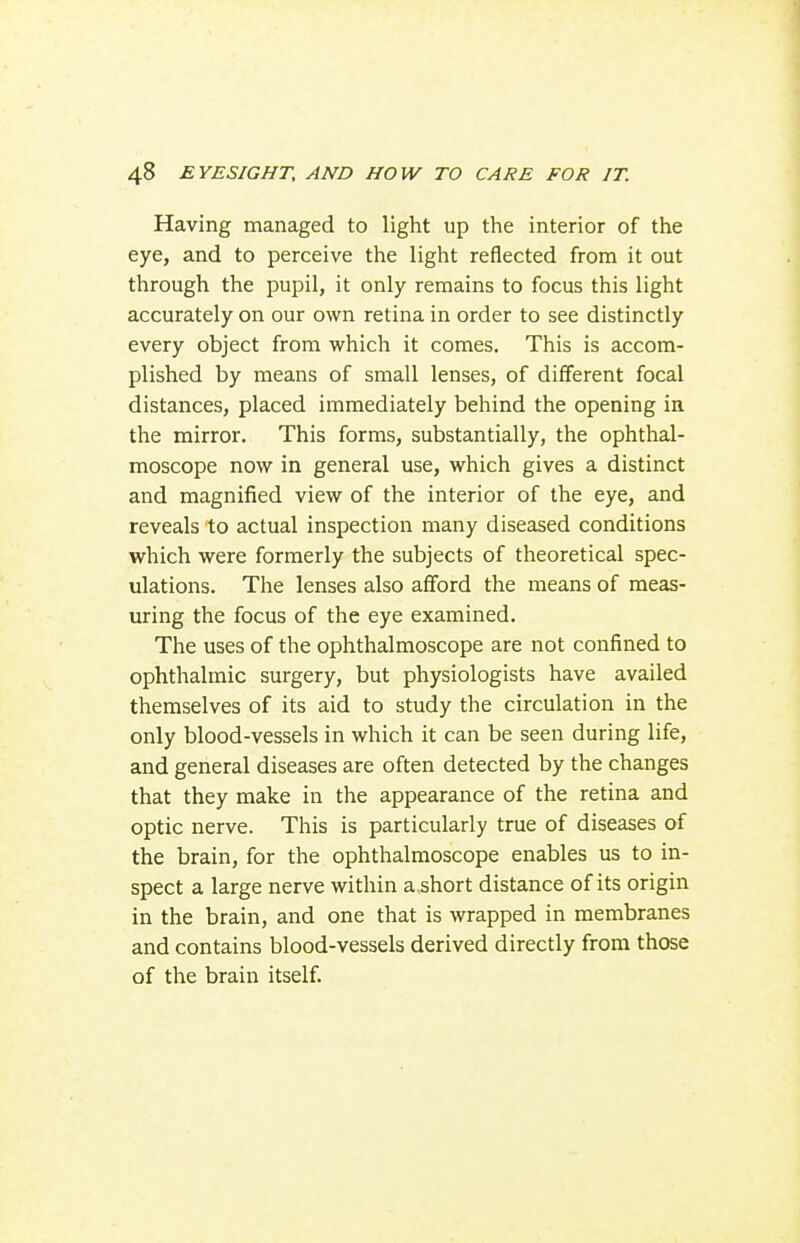 Having managed to light up the interior of the eye, and to perceive the light reflected from it out through the pupil, it only remains to focus this light accurately on our own retina in order to see distinctly every object from which it comes. This is accom- plished by means of small lenses, of different focal distances, placed immediately behind the opening in the mirror. This forms, substantially, the ophthal- moscope now in general use, which gives a distinct and magnified view of the interior of the eye, and reveals to actual inspection many diseased conditions which were formerly the subjects of theoretical spec- ulations. The lenses also afford the means of meas- uring the focus of the eye examined. The uses of the ophthalmoscope are not confined to ophthalmic surgery, but physiologists have availed themselves of its aid to study the circulation in the only blood-vessels in which it can be seen during life, and general diseases are often detected by the changes that they make in the appearance of the retina and optic nerve. This is particularly true of diseases of the brain, for the ophthalmoscope enables us to in- spect a large nerve within a.short distance of its origin in the brain, and one that is wrapped in membranes and contains blood-vessels derived directly from those of the brain itself.