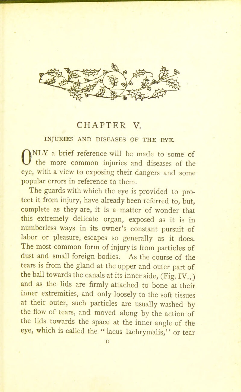 INJURIES AND DISEASES OF THE EYE. ONLY a brief reference will be made to some of the more common injuries and diseases of the eye, with a view to exposing their dangers and some popular errors in reference to them. The guards with which the eye is provided to pro- tect it from injury, have already been referred to, but, complete as they are, it is a matter of wonder that this extremely delicate organ, exposed as it is in numberless ways in its owner's constant pursuit of labor or pleasure, escapes so generally as it does. The most common form of injury is from particles of dust and small foreign bodies. As the course of the tears is from the gland at the upper and outer part of the ball towards the canals at its inner side, (Fig. IV.,) and as the lids are firmly attached to bone at their inner extremities, and only loosely to the soft tissues at their outer, such particles are usually washed by the flow of tears, and moved along by the action of the lids towards the space at the inner angle of the eye, which is called the  lacus lachrymalis, or tear D