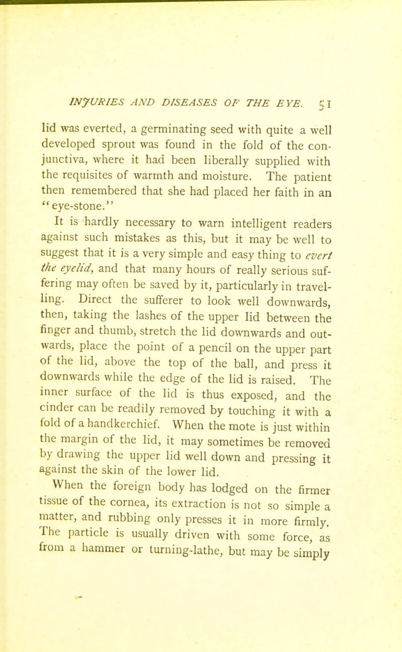 lid was everted, a germinating seed with quite a well developed sprout was found in the fold of the con- junctiva, where it had been liberally supplied with the requisites of warmth and moisture. The patient then remembered that she had placed her faith in an  eye-stone. It is hardly necessary to warn intelligent readers against such mistakes as this, but it may be well to suggest that it is a very simple and easy thing to ever/ the eyelid, and that many hours of really serious suf- fering may often be saved by it, particularly in travel- ling. Direct the sufferer to look well downwards, then, taking the lashes of the upper lid between the finger and thumb, stretch the lid downwards and out- wards, place the point of a pencil on the upper part of the lid, above the top of the ball, and press it downwards while the edge of the lid is raised. The inner surface of the lid is thus exposed, and the cinder can be readily removed by touching it with a fold of a handkerchief When the mote is just within the margin of the lid, it may sometimes be removed by drawing the upper lid well down and pressing it against the skin of the lower lid. When the foreign body has lodged on the firmer tissue of the cornea, its extraction is not so simple a matter, and rubbing only presses it in more firmly. The particle is usually driven with some force, as from a hammer or turning-lathe, but may be simply