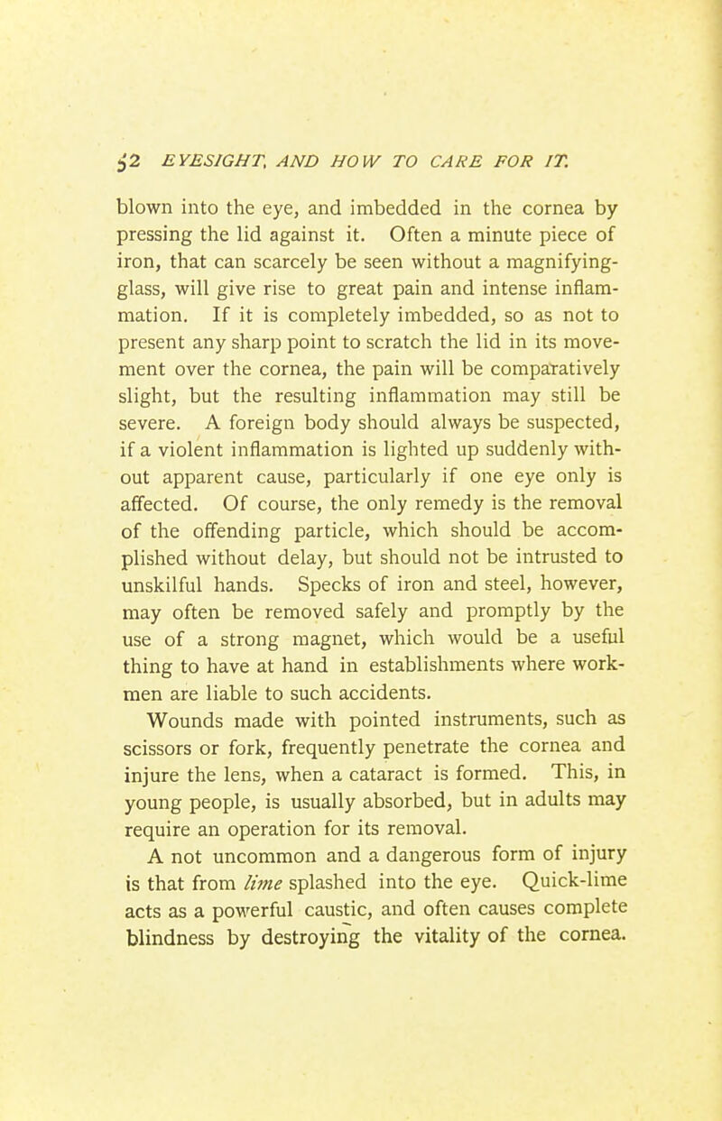 blown into the eye, and imbedded in the cornea by pressing the lid against it. Often a minute piece of iron, that can scarcely be seen without a magnifying- glass, will give rise to great pain and intense inflam- mation. If it is completely imbedded, so as not to present any sharp point to scratch the lid in its move- ment over the cornea, the pain will be compatatively slight, but the resulting inflammation may still be severe. A foreign body should always be suspected, if a violent inflammation is lighted up suddenly with- out apparent cause, particularly if one eye only is affected. Of course, the only remedy is the removal of the offending particle, which should be accom- plished without delay, but should not be intrusted to unskilful hands. Specks of iron and steel, however, may often be removed safely and promptly by the use of a strong magnet, which would be a useful thing to have at hand in establishments where work- men are liable to such accidents. Wounds made with pointed instruments, such as scissors or fork, frequently penetrate the cornea and injure the lens, when a cataract is formed. This, in young people, is usually absorbed, but in adults may require an operation for its removal. A not uncommon and a dangerous form of injury is that from lijne splashed into the eye. Quick-lime acts as a powerful caustic, and often causes complete blindness by destroying the vitality of the cornea.