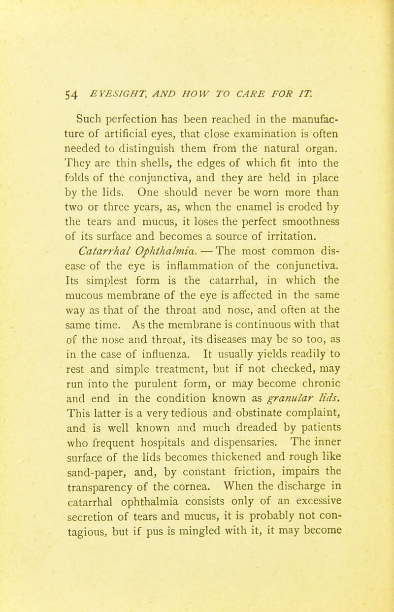 Such perfection has been reached in the manufac- ture of artificial eyes, that close examination is often needed to distinguish them from the natural organ. They are thin shells, the edges of which fit into the folds of the conjunctiva, and they are held in place by the lids. One should never be worn more than two or three years, as, when the enamel is eroded by the tears and mucus, it loses the perfect smoothness of its surface and becomes a source of irritation. Catarrhal Ophthalmia. — The most common dis- ease of the eye is inflammation of the conjunctiva. Its simplest form is the catarrhal, in which the mucous membrane of the eye is affected in the same way as that of the throat and nose, and often at the same time. As the membrane is continuous with that of the nose and throat, its diseases may be so too, as in the case of influenza. It usually yields readily to rest and simple treatment, but if not checked, may run into the purulent form, or may become chronic and end in the condition known as granular lids. This latter is a very tedious and obstinate complaint, and is well known and much dreaded by patients who frequent hospitals and dispensaries. The inner surface of the lids becomes thickened and rough like sand-paper, and, by constant friction, impairs the transparency of the cornea. When the discharge in catarrhal ophthalmia consists only of an excessive secretion of tears and mucus, it is probably not con- tagious, but if pus is mingled with it, it may become